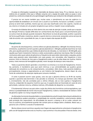 Ministério da Saúde | Secretaria de Atenção Básica | Departamento de Atenção Básica



              O acesso às informações é possível por intermédio de diversos meios: livros, TV ou internet, mas é na
          vivência de um episódio crítico que a reflexão conjunta com a equipe de saúde, sobre as causas e como
          prevenir-se, construirá as bases de uma aprendizagem significativa que conduzirá à tão almejada autonomia.

             É preciso ter em mente também que, muitas vezes, o atendimento ao caso de urgência é a
          oportunidade de estabelecer um vínculo com o usuário e sua família. Ao buscar a unidade, o usuário
          precisa se sentir bem acolhido, mesmo que seu caso seja classificado como não urgente, visando ao
          seu retorno e inclusão em um projeto terapêutico que venha a impedir novas complicações.

             O manejo do diabetes deve ser feito dentro de uma rede de atenção à saúde, sendo que a equipe
          de Atenção Primária à Saúde (APS) deve ter conhecimento dos fluxos para o encaminhamento para
          os outros níveis de atenção quando necessário. Reconhecer os sinais de gravidade, acolher o paciente
          de forma qualificada e resolutiva, dando o suporte técnico e emocional, acessando outros serviços da
          rede de acordo com a gravidade do caso, é o que se espera das equipes de APS.


          Hipoglicemia

              Do ponto de vista bioquímico, o termo refere-se à glicose plasmática < 60mg/dl. Os sintomas clínicos,
          entretanto, usualmente ocorrem quando a glicose plasmática é < 50mg/dl, podendo esse limiar ser mais
          alto, para aqueles pacientes cujas médias de glicemias são elevadas, ou mais baixo (< 40-30mg/dl), para
          aqueles que fazem tratamento intensivo e estão acostumados a glicemias mais baixas. Não há estudos
          conclusivos sobre quais valores de glicemia ou frequência de casos estão relacionados a sequelas, porém
          estes casos parecem estar relacionados com casos graves, com convulsões, alta frequência e início
          precoce. Entre os fatores de risco para a hipoglicemia estão o uso de altas doses de insulina, história
          prévia, níveis menores de hemoglobina glicada, maior duração da doença e sexo masculino.

              Todos os pacientes devem aprender a reconhecer os sintomas e os sinais de hipoglicemia. Ensiná-
          las, portanto, é mandatório para que assim diminua a sua vulnerabilidade aos quadros graves
          (alteração de consciência ou do comportamento, convulsões). Além disso, todo paciente diabético,
          principalmente crianças e especialmente as com histórico de hipoglicemia, devem dispor de uma
          fonte de carboidrato de absorção rápida para consumo imediato.

             À noite é possível ocorrer casos graves, uma vez que a glicemia diminui às 3h-4h da manhã,
          quando o paciente está dormindo e não percebe os sintomas. As crianças que dormem cedo (19h)
          e, erroneamente, não são acordadas para a última refeição, são as mais sujeitas à hipoglicemia
          noturna, a depender do esquema insulínico que usa. A suspeita deve ser levantada em casos de sono
          perturbado, sudorese noturna, cefaleias matinais, dificuldades de despertar ou convulsões.

             É fundamental informar aos pais sobre a ação dos efeitos dos hormônios contrarreguladores, que
          diminui a probabilidade de morte noturna por hipoglicemia, e sobre a necessidade de realizar o teste
          de glicemia capilar na criança naquele horário.

              As alterações hormonais da puberdade e a necessidade de autoafirmação típica da pré-adolescência
          e da adolescência podem prejudicar a estabilidade do controle metabólico, anteriormente obtido
          pela proteção dos responsáveis. As dificuldades de assumir a doença e de se cuidar colocam em
          risco os usuários, principalmente quando não contam para os colegas sobre o diabetes. Nesse caso, a
          parceria com a família e a escola é fundamental.

             Muitos idosos moram sozinhos e aqueles mais frágeis são especialmente vulneráveis à hipoglicemia
50        pelo uso de hipoglicemiantes orais ou insulina, o que aumenta o risco de quedas e fraturas ósseas. Uma
 