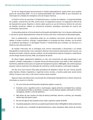 Ministério da Saúde | Secretaria de Atenção Básica | Departamento de Atenção Básica


             Se não for diagnosticada oportunamente e tratada adequadamente, pode evoluir para quadros
          graves de cetoacidose (DM 1 ou 2) ou hiperosmolaridade não cetótica (DM 2), que necessitam de
          internação em unidades de emergência e/ou de terapia intensiva.

             A história clínica do paciente é fundamental para o manejo do diabetes. A longitudinalidade
          do cuidado, característica da APS, auxilia tanto no diagnóstico quanto no diagnóstico diferencial
          da hiperglicemia grave. Registrar e mesmo saber quanto ao uso de fármacos, história de consumo
          de bebidas alcoólicas, adesão ao tratamento proposto, patologias associadas do usuário são
          informações importantes.

             A cetoacidose pode ser a forma de abertura do quadro de diabetes tipo 1 em crianças e adolescentes
          e, até que se ajuste adequadamente à dose de insulina, eles ficam vulneráveis às descompensações.

             Para os adolescentes, a cetoacidose pode ser um problema recorrente, provocado por baixa
          adesão à terapia insulínica, infecção, irregularidades na condução da dieta, estresse, uso de álcool
          ou problemas psicológicos. A abordagem familiar é fundamental para entender sua estrutura e a
          dinâmica dos relacionamentos.

             Os estados infecciosos são as etiologias mais comuns relacionadas à cetoacidose e ao estado
          hiperglicêmico hiperosmolar, mas é necessário observar outros fatores importantes como trauma, uso
          de glicocorticoides, acidente vascular cerebral, uso de antipsicóticos atípicos (clozapina, risperidona),
          uso de drogas ilícitas (cocaína), IAM, uso excessivo de álcool.

             Os idosos frágeis, sabidamente diabéticos ou não, com mecanismos de sede prejudicados e que
          recebam cuidados inadequados, ou aqueles vítimas de doenças graves como IAM ou AVE, desidratam
          facilmente, podendo evoluir para um quadro de hiperglicemia grave (> 600mg/dl), não cetótica (porque
          possuem reserva insulínica) e ter alteração da consciência, sendo necessária a internação hospitalar.

             Um dos erros mais comuns feito pelos portadores de diabetes é deixar de usar insulina quando
          estão doentes. Embora inapetente e ingerindo menos comida, a insulina pode estar sendo menos
          efetiva. É preciso usar mais, e não menos insulina nessas ocasiões.

             Algumas regras são básicas para a prevenção de complicações hiperglicêmicas e devem sempre ser
          orientadas ao usuário e à família:

                1. 	 Ter uma rotina de monitoramento da glicemia capilar e cumpri-la.

                2. 	 Entender como o equilíbrio entre a insulinização, ingesta alimentar, atividade física, estresse,
                     uso de glicocorticoides ou diuréticos, cirurgias e outras doenças agudas, sobretudo as infecto-
                     contagiosas, afetam o controle glicêmico.

                3. 	 Não deixar de usar insulina nos dias de doença (resfriado, diarreia e vômitos, por exemplo),
                     mesmo que não queira comer.

                4. 	 No caso de alguma das situações acima, testar a glicemia capilar de 4h/4h.

                5. 	 Se possível, pesquisar a cetonúria, se a glicemia permanecer alta (> 250mg/dl) em testes consecutivos.

                6. 	 De acordo com o resultado da glicemia/cetonúria, serão necessárias doses extras de insulina
52
 