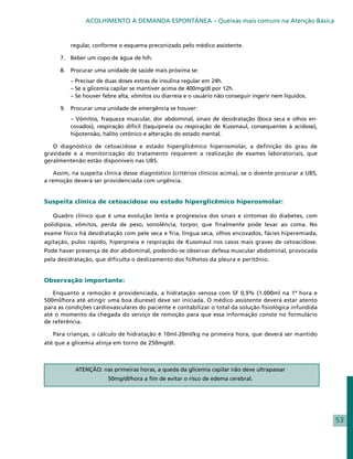 ACOLHIMENTO À DEMANDA ESPONTÂNEA – Queixas mais comuns na Atenção Básica


          regular, conforme o esquema preconizado pelo médico assistente.

      7. 	 Beber um copo de água de h/h.

      8. 	 Procurar uma unidade de saúde mais próxima se:
      	   – Precisar de duas doses extras de insulina regular em 24h.
      	   – Se a glicemia capilar se mantiver acima de 400mg/dl por 12h.
      	   – Se houver febre alta, vômitos ou diarreia e o usuário não conseguir ingerir nem líquidos.

      9.	 Procurar uma unidade de emergência se houver:
      	   – Vômitos, fraqueza muscular, dor abdominal, sinais de desidratação (boca seca e olhos en-
          covados), respiração difícil (taquipneia ou respiração de Kussmaul, consequentes à acidose),
          hipotensão, hálito cetônico e alteração do estado mental.

   O diagnóstico de cetoacidose e estado hiperglicêmico hiperosmolar, a definição do grau de
gravidade e a monitorização do tratamento requerem a realização de exames laboratoriais, que
geralmentenão estão disponíveis nas UBS.

    Assim, na suspeita clínica desse diagnóstico (critérios clínicos acima), se o doente procurar a UBS,
a remoção deverá ser providenciada com urgência.


Suspeita clínica de cetoacidose ou estado hiperglicêmico hiperosmolar:

   Quadro clínico que é uma evolução lenta e progressiva dos sinais e sintomas do diabetes, com
polidipsia, vômitos, perda de peso, sonolência, torpor, que finalmente pode levar ao coma. No
exame físico há desidratação com pele seca e fria, língua seca, olhos encovados, fácies hiperemiada,
agitação, pulso rápido, hiperpneia e respiração de Kussmaul nos casos mais graves de cetoacidose.
Pode haver presença de dor abdominal, podendo-se observar defesa muscular abdominal, provocada
pela desidratação, que dificulta o deslizamento dos folhetos da pleura e peritônio.


Observação importante:

   Enquanto a remoção é providenciada, a hidratação venosa com SF 0,9% (1.000ml na 1ª hora e
500ml/hora até atingir uma boa diurese) deve ser iniciada. O médico assistente deverá estar atento
para as condições cardiovasculares do paciente e contabilizar o total da solução fisiológica infundida
até o momento da chegada do serviço de remoção para que essa informação conste no formulário
de referência.

   Para crianças, o cálculo de hidratação é 10ml-20ml/kg na primeira hora, que deverá ser mantido
até que a glicemia atinja em torno de 250mg/dl.



           ATENÇÃO: nas primeiras horas, a queda da glicemia capilar não deve ultrapassar
                        50mg/dl/hora a fim de evitar o risco de edema cerebral.




                                                                                                           53
 