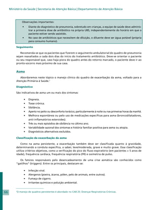 Ministério da Saúde | Secretaria de Atenção Básica | Departamento de Atenção Básica



                  Observações importantes:
                  •	    Diante do diagnóstico de pneumonia, sobretudo em crianças, a equipe de saúde deve adminis-
                        trar a primeira dose de antibiótico na própria UBS, independentemente do horário em que o
                        paciente estiver sendo assistido.
                  •	    No caso de antibióticos que necessitem de diluição, o diluente deve ser água potável (própria
                        para consumo humano).

          Seguimento

              Recomenda-se que os pacientes que fizerem o seguimento ambulatorial do quadro de pneumonia
          sejam reavaliados a cada dois dias do início do tratamento antibiótico. Deve-se orientar o paciente
          ou seu responsável que, caso haja piora do quadro antes do retorno marcado, o paciente deve ir ao
          pronto-socorro mais próximo de sua casa.


          Asma

             Abordaremos neste tópico o manejo clínico do quadro de exacerbação da asma, voltado para a
          Atenção Primária à Saúde.1

          Diagnóstico

          São indicativos de asma um ou mais dos sintomas:

                   • 	 Dispneia.
                   • 	 Tosse crônica.
                   • 	 Sibilância.
                   • 	 Aperto no peito ou desconforto torácico, particularmente à noite ou nas primeiras horas da manhã.
                   • 	 Melhora espontânea ou pelo uso de medicações específicas para asma (broncodilatadores,
                        anti-inflamatórios esteroides).
                   • 	 Três ou mais episódios de sibilância no último ano.
                   • 	 Variabilidade sazonal dos sintomas e história familiar positiva para asma ou atopia.
                   • 	 Diagnósticos alternativos excluídos.

          Classificação da exacerbação da asma

              Como na asma persistente, a exacerbação também deve ser classificada quanto à gravidade,
          determinando a conduta específica, a saber, leve/moderada, grave e muito grave. Essa classificação
          utiliza critérios objetivos, como a verificação do pico do fluxo expiratório (em pacientes > 5 anos de
          idade), frequência cardíaca, frequência respiratória (FR) e oximetria de pulso.

             Os fatores responsáveis pelo desencadeamento de uma crise asmática são conhecidos como
          “gatilhos” (triggers). Entre os principais, destacam-se:

                   • 	 Infecção viral.
                   • 	 Alergenos (poeira, ácaros, pólen, pelo de animais, entre outros).
                   • 	 Fumaça de cigarro.
                   • 	 Irritantes químicos e poluição ambiental.


66        1
              O manejo de quadros persistentes é abordado no CAB 25: Doenças Respiratórias Crônicas.
 