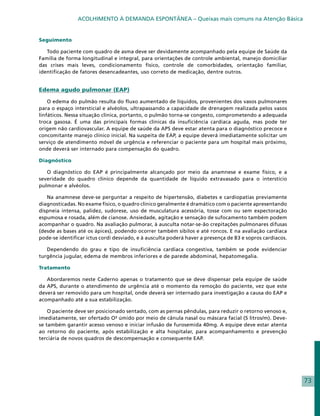 ACOLHIMENTO À DEMANDA ESPONTÂNEA – Queixas mais comuns na Atenção Básica


Seguimento

   Todo paciente com quadro de asma deve ser devidamente acompanhado pela equipe de Saúde da
Família de forma longitudinal e integral, para orientações de controle ambiental, manejo domiciliar
das crises mais leves, condicionamento físico, controle de comorbidades, orientação familiar,
identificação de fatores desencadeantes, uso correto de medicação, dentre outros.


Edema agudo pulmonar (EAP)

    O edema do pulmão resulta do fluxo aumentado de líquidos, provenientes dos vasos pulmonares
para o espaço intersticial e alvéolos, ultrapassando a capacidade de drenagem realizada pelos vasos
linfáticos. Nessa situação clínica, portanto, o pulmão torna-se congesto, comprometendo a adequada
troca gasosa. É uma das principais formas clínicas da insuficiência cardíaca aguda, mas pode ter
origem não cardiovascular. A equipe de saúde da APS deve estar atenta para o diagnóstico precoce e
concomitante manejo clínico inicial. Na suspeita de EAP, a equipe deverá imediatamente solicitar um
serviço de atendimento móvel de urgência e referenciar o paciente para um hospital mais próximo,
onde deverá ser internado para compensação do quadro.

Diagnóstico

   O diagnóstico do EAP é principalmente alcançado por meio da anamnese e exame físico, e a
severidade do quadro clínico depende da quantidade de líquido extravasado para o interstício
pulmonar e alvéolos.

   Na anamnese deve-se perguntar a respeito de hipertensão, diabetes e cardiopatias previamente
diagnosticadas. No exame físico, o quadro clínico geralmente é dramático com o paciente apresentando
dispneia intensa, palidez, sudorese, uso de musculatura acessória, tosse com ou sem expectoração
espumosa e rosada, além de cianose. Ansiedade, agitação e sensação de sufocamento também podem
acompanhar o quadro. Na avaliação pulmorar, à ausculta notar-se-ão crepitações pulmonares difusas
(desde as bases até os ápices), podendo ocorrer também sibilos e até roncos. E na avaliação cardíaca
pode-se identificar ictus cordi desviado, e à ausculta poderá haver a presença de B3 e sopros cardíacos.

   Dependendo do grau e tipo de insuficiência cardíaca congestiva, também se pode evidenciar
turgência jugular, edema de membros inferiores e de parede abdominal, hepatomegalia.

Tratamento

   Abordaremos neste Caderno apenas o tratamento que se deve dispensar pela equipe de saúde
da APS, durante o atendimento de urgência até o momento da remoção do paciente, vez que este
deverá ser removido para um hospital, onde deverá ser internado para investigação a causa do EAP e
acompanhado até a sua estabilização.

    O paciente deve ser posicionado sentado, com as pernas pêndulas, para reduzir o retorno venoso e,
imediatamente, ser ofertado O² úmido por meio de cânula nasal ou máscara facial (5 litros/m). Deve-
se também garantir acesso venoso e iniciar infusão de furosemida 40mg. A equipe deve estar atenta
ao retorno do paciente, após estabilização e alta hospitalar, para acompanhamento e prevenção
terciária de novos quadros de descompensação e consequente EAP.




                                                                                                           73
 