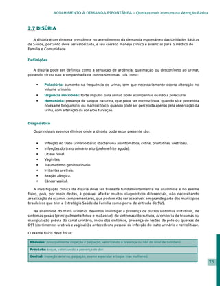 ACOLHIMENTO À DEMANDA ESPONTÂNEA – Queixas mais comuns na Atenção Básica



2.7 DISÚRIA

   A disúria é um sintoma prevalente no atendimento da demanda espontânea das Unidades Básicas
de Saúde, portanto deve ser valorizada, e seu correto manejo clínico é essencial para o médico de
Família e Comunidade


Definições

  A disúria pode ser definida como a sensação de ardência, queimação ou desconforto ao urinar,
podendo vir ou não acompanhada de outros sintomas, tais como:

     •	   Polaciúria: aumento na frequência de urinar, sem que necessariamente ocorra alteração no
          volume urinário.
     •	   Urgência miccional: forte impulso para urinar, pode acompanhar ou não a polaciúria.
     •	   Hematúria: presença de sangue na urina, que pode ser microscópica, quando só é percebida
          no exame bioquímico; ou macroscópico, quando pode ser percebida apenas pela observação da
          urina, com alteração da cor e/ou turvação.


Diagnóstico

   Os principais eventos clínicos onde a disúria pode estar presente são:


     •	   Infecção do trato urinário baixo (bacteriúria assintomática, cistite, prostatites, uretrites).
     •	   Infecções do trato urinário alto (pielonefrite aguda).
     •	   Litíase renal.
     •	   Vaginites.
     •	   Traumatismo genitourinário.
     •	   Irritantes uretrais.
     •	   Reação alérgica.
     •	   Câncer vesical.

    A investigação clínica da disúria deve ser baseada fundamentalmente na anamnese e no exame
físico, pois, por meio destes, é possível afastar muitos diagnósticos diferenciais, não necessitando
arealização de exames complementares, que podem não ser acessíveis em grande parte dos municípios
brasileiros que têm a Estratégia Saúde da Família como porta de entrada do SUS.

    Na anamnese do trato urinário, devemos investigar a presença de outros sintomas irritativos, de
sintomas gerais (principalmente febre e mal-estar), de sintomas obstrutivos, ocorrência de traumas ou
manipulação prévia do canal urinário, início dos sintomas, presença de lesões de pele ou queixas de
DST (corrimentos uretrais e vaginais) e antecedente pessoal de infecção do trato urinário e nefrolitíase.

O exame físico deve focar:

 Abdome: principalmente inspeção e palpação, valorizando a presença ou não do sinal de Giordano.

 Próstata: toque, valorizando a presença de dor.

 Genital: inspeção externa, palpação, exame especular e toque (nas mulheres).
                                                                                                            75
 