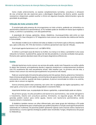 Ministério da Saúde | Secretaria de Atenção Básica | Departamento de Atenção Básica


             Como citado anteriormente, os exames complementares (urinálise, urocultura e ultrassom
          de vias urinárias) não são essenciais para a abordagem diagnóstica da disúria; porém, quando
          necessários e disponíveis, podem auxiliar o clínico em algumas situações, determinando o grau de
          gravidade da patologia.


          Infecção do trato urinário (ITU)

              É caracterizada pela presença de microrganismos no trato urinário, podendo ser sintomática ou
          assintomática (bacteriúria assintomática). A ITU também pode ser dividida em baixa (que engloba a
          cistite, a uretrite e a prostatite), e em alta (pielonefrite).

             A população de crianças, gestantes, idosos, diabéticos, imunossuprimidos está entre as mais
          suscetíveis à ITU. Essa infecção é o 15º diagnóstico mais comum nas consultas dos médicos de Família
          e Comunidade.

             Tem elevada incidência em mulheres de todas as idades e nos homens após os 50 anos; ressaltando
          que, após os 60 anos, 5%-15% dos homens e mulheres apresentam esse tipo de infecção.

             O principal agente bacteriano é a E. coli (80%-95%).

              A cistite é a principal causa de disúria na mulher, na criança e no idoso; a prostatite é uma causa
          relevante no homem. A pielonefrite, apesar de não tão prevalente, é uma das condições mais graves.
          Portanto este capítulo abordará esses três principais diagnósticos diferenciais.


          Cistite

              Infecção bacteriana muito comum nos serviços de saúde, sendo mais frequente na mulher adulta
          (o dobro dos homens), principalmente devido a aspectos anatômicos e comportamentais (mulheres
          com ITU usualmente são mais sexualmente ativas). Vale ressaltar que, no primeiro ano de vida, a
          cistite é mais comum nos meninos (principalmente nos primeiros três meses).

             Pode ser caracterizada clinicamente pela presença de três queixas: disúria, polaciúria e hematúria.
          Esses sintomas são geralmente agudos, concomitantes e de aparecimento abrupto, o que não acontece
          comumente na uretrite, quando são leves e graduais. A piúria é encontrada na cistite e na uretrite,
          porém não é comum na vaginite.

              Outros sintomas podem estar presentes, tais como: dor na palpação da região suprapúbica, mal-
          -estar geral, urina turva e com odor desagradável e raramente febre.

             Importante lembrar que, na população de idosos e gestantes, a apresentação pode ser atípica.

             No primeiro grupo, há alta prevalência de bacteriúria assintomática, não sendo obrigatório
          o tratamento, mesmo com urocultura positiva. Entretanto, no segundo grupo, 4%-10% das
          grávidas podem evoluir para cistite aguda, mesmo com bacteriúria assintomática, sendo
          imprescindível o tratamento.

              O diabético também merece um olhar diferenciado, pois nesse grupo de indivíduos a ITU pode
          evoluir mais rapidamente para complicações que podem prejudicar a função renal significativamente
          (sobretudo em mulheres). Os pacientes podem apresentar apenas como sinal da cistite a bacteriúria
          assintomática, e outros agentes etiológicos podem estar envolvidos: fungos, Streptoccocus do grupo
          B, Klebsiella sp.
76
 