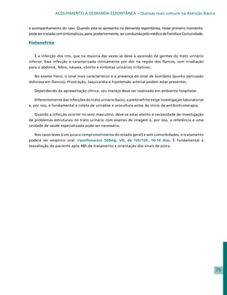 ACOLHIMENTO À DEMANDA ESPONTÂNEA – Queixas mais comuns na Atenção Básica


e acompanhamento do caso. Quando esta se apresenta na demanda espontânea, nesse primeiro momento,
pode ser tratada com sintomáticos, para, posteriormente, ser conduzida pelo médico de Família e Comunidade.

Pielonefrite


   É a infecção dos rins, que na maioria das vezes se deve à ascensão de germes do trato urinário
inferior. Essa infecção é caracterizada clinicamente por dor na região dos flancos, com irradiação
para o abdome, febre, náusea, vômito e sintomas urinários irritativos.

   No exame físico, o sinal mais característico é a presença do sinal de Giordano (punho percussão
dolorosa em flancos). Prostração, taquicardia e hipotensão arterial podem estar presentes.

   Dependendo da apresentação clínica, seu manejo deve ser realizado em ambiente hospitalar.

   Diferentemente das infecções do trato urinário baixo, a pielonefrite exige investigação laboratorial
e, por isso, é fundamental a coleta de urinálise e urocultura antes do início da antibioticoterapia.

   Quando a infecção ocorrer no sexo masculino, deve-se estar atento à necessidade de investigação
de problemas estruturais no trato urinário com exames de imagem e, por isso, a referência a uma
unidade de saúde especializada pode ser necessária.

   Nos casos leves (com pouco comprometimento do estado geral) e sem comorbidades, o tratamento
poderá ser empírico oral: ciprofloxacino 500mg, VO, de 12h/12h, 10-14 dias. É fundamental a
reavaliação do paciente após 48h de tratamento e orientação dos sinais de piora.




                                                                                                              79
 