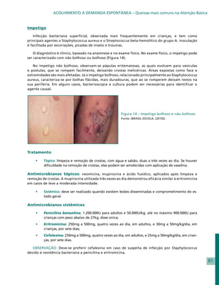 ACOLHIMENTO À DEMANDA ESPONTÂNEA – Queixas mais comuns na Atenção Básica


Impetigo

    Infecção bacteriana superficial, observada mais frequentemente em crianças, e tem como
principais agentes o Staphylococcus aureus e o Streptococcus beta-hemolítico do grupo A. inoculação
é facilitada por escoriações, picadas de inseto e traumas.

    O diagnóstico é clínico, baseado na anamnese e no exame físico. No exame físico, o impetigo pode
ser caracterizado com não bolhoso ou bolhoso (Figura 14).

   No impetigo não bolhoso, observam-se pápulas eritematosas, as quais evoluem para vesículas
e pústulas, que se rompem facilmente, deixando crostas melicéricas. Áreas expostas como face e
extremidades são mais afetadas. Já o impetigo bolhoso, relacionado principalmente ao Staphylococcus
aureus, caracteriza-se por bolhas flácidas, mais duradouras, que ao se romperem deixam restos na
sua periferia. Em alguns casos, bacterioscopia e cultura podem ser necessárias para identificar o
agente causal.




                                                        Figura 14 – Impetigo bolhoso e não bolhoso
                                                        Fonte: (BRASIL ESCOLA, [2010]).




Tratamento

     •	   Tópico: limpeza e remoção de crostas, com água e sabão, duas a três vezes ao dia. Se houver
          dificuldade na remoção de crostas, elas podem ser amolecidas com aplicação de vaselina.

Antimicrobianos tópicos: neomicina, mupirocina e ácido fusídico, aplicados após limpeza e
remoção de crostas. A mupirocina utilizada três vezes ao dia demonstrou eficácia similar à eritromicina
em casos de leve a moderada intensidade.

     •	   Sistêmico: deve ser realizado quando existem lesões disseminadas e comprometimento do es-
          tado geral.

Antimicrobianos sistêmicos

     •	   Penicilina benzatina: 1.200.000U para adultos e 50.000U/kg, até no máximo 900.000U para
          crianças com peso abaixo de 27kg, dose única;
     •	   Eritromicina: 250mg a 500mg, quatro vezes ao dia, em adultos, e 30mg a 50mg/kg/dia, em
          crianças, por sete dias;
     •	   Cefalexina: 250mg a 500mg, quatro vezes ao dia, em adultos, e 25mg a 50mg/kg/dia, em crian-
          ças, por sete dias.

   OBSERVAÇÃO: Deve-se preferir cefalexina em caso de suspeita de infecção por Staphylococcus
devido à resistência bacteriana a penicilina e eritromicina.

                                                                                                          81
 