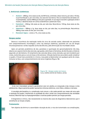 Ministério da Saúde | Secretaria de Atenção Básica | Departamento de Atenção Básica



          b. Antivirais sistêmicos

               •	   Aciclovir – 200mg, cinco vezes ao dia, de 4/4 horas, omitindo a dose noturna, por sete a 10 dias,
                    na primoinfecção e, por cinco dias, nos casos de recorrência. Para os tratamentos de lesões crô-
                    nicas/repetidas, usamos 400mg ao dia para supressão. O uso seguro durante a gestação ainda é
                    incerto, e devemos levar em conta os benefícios e potenciais riscos.
               •	   Famciclovir – 250mg, três vezes ao dia, por sete dias. Recorrência: 125mg, duas vezes ao dia,
                    por cinco dias.
               •	   Valaciclovir – 500mg a 1g, duas vezes ao dia, por sete dias, na primoinfecção. Recorrência:
                    500mg, duas vezes ao dia, por cinco dias.
               •	   Penciclovir tópico – creme a 1%, cinco vezes ao dia.


          Herpes zoster

             Deve-se à ocorrência da reativação tardia do vírus da varicela zoster, observada em pacientes
          com comprometimento imunológico, como nas doenças sistêmicas, pacientes em uso de drogas
          imunossupressoras e ainda naqueles acima dos 60 anos, pela diminuição da imunidade celular.

              Após um período prodrômico de dor, parestesia e queimação de aproximadamente três dias,
          observa-se o aparecimento das vesículas, agrupadas, sobre base eritematosa, de distribuição unilateral,
          seguindo um dermátomo. O rompimento das vesículas deixa a área ulcerada, que será recoberta por
          crosta, evoluindo para a cura em duas a três semanas. Infecção bacteriana secundária pode complicar
          o quadro. O local mais acometido é o tronco, mas pode se desenvolver em qualquer parte do corpo,
          inclusive na face, com comprometimento do nervo trigêmeo (Figura 18).




                                                         Figura 18 – Herpez zoster em tronco
                                                         Fonte: (HERPEZ ZOSTER EM TRONCO, [2010]).




              A dor tem intensidade variável e geralmente é pior em adultos, se comparada à das crianças e à dos
          adolescentes. Alguns pacientes podem apresentar sintomas sistêmicos, como febre, cefaleia e mal-estar.

              A nevralgia pós-herpética é a complicação mais comum, a dor pode persistir por meses até anos após
          a resolução do quadro, interferindo na qualidade de vida e ainda com comprometimento das atividades
          motoras. Manchas hipo ou hiperpigmentadas e cicatrizes podem persistir por longos períodos.

             O diagnóstico é clínico, não necessitando na maioria dos casos do diagnóstico laboratorial, que é
          semelhante ao herpes simples.

          Tratamento

             Tem objetivo de diminuir a severidade e duração da dor, o risco de transmissão e as complicações,
84
 