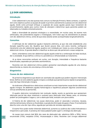 Ministério da Saúde | Secretaria de Atenção Básica | Departamento de Atenção Básica



          2.9 DOR ABDOMINAL

          Introdução

             A dor abdominal é uma das queixas mais comuns na Atenção Primária. Neste contexto, o capítulo
          tem como objetivo auxiliar as equipes de saúde no primeiro atendimento à pessoa com dor abdominal
          aguda, tendo como principal enfoque a suspeição de causas agudas graves (que necessitam de
          encaminhamento rápido para outros níveis de atenção) e determinar quais pacientes podem ser
          observados ou tratados sintomaticamente.

             Dada a diversidade de possíveis etiologias e a necessidade, em muitos casos, de exames mais
          sofisticados, não pretendemos esgotar a investigação, nem tratar aqui do atendimento às pessoas
          com dor abdominal crônica, certos de que estas estarão sendo acompanhadas longitudinalmente.

          Conceitos

              A definição de dor abdominal aguda é bastante arbitrária, já que não está estabelecida uma
          duração específica para ela. Quadros que duram poucos dias, com piora recente, configuram
          claramente uma dor abdominal aguda; quadros com instalação por meses ou anos configuram dor
          abdominal crônica. O grande desafio é classificar as dores que não pertencem a essas categorias.

             Assim, entendemos como dor abdominal aguda aquela onde há a combinação de lesão tecidual,
          dor e ansiedade. O que define a crônica é a persistência e refratariedade ao tratamento.

             Já as dores recorrentes evoluem em surtos, com duração, intensidade e frequência bastante
          diversificados, separados por períodos assintomáticos.

             Pacientes com dor abdominal crônica podem apresentar exarcebações agudas de uma doença
          desconhecida ou mesmo de uma doença crônica de base.

          Diagnóstico

          Causas de dor abdominal

             Os primeiros diagnósticos que devem ser aventados são aqueles que podem requerer intervenção
          breve. Define-se como abdome agudo cirúrgico a condição que apresenta piora rápida no prognóstico,
          caso não haja intervenção cirúrgica.

              As síndromes inflamatórias e obstrutivas constituem as mais importantes causas de dor abdominal
          aguda cirúrgica. Os abdômens agudos hemorrágicos e isquêmicos possuem algumas características
          clínicas semelhantes às peritonites.

             O quadro obstrutivo normalmente tem evolução rápida, exceto os pacientes que apresentam
          obstrução parcial das alças intestinais e evoluem para obstrução total. Nesses casos, os sintomas
          podem ser prolongados e vagos e, com a obstrução total, evoluem com piora súbita.

             A história de dor abdominal, nas causas obstrutivas, pode vir associada à anorexia, náuseas,
          vômitos (alimentares, biliares ou fecaloides), e parada de eliminação de gases e fezes. É normalmente
          descrita como uma dor tipo cólica, seguida por períodos de remissão espontânea.

             O exame físico pode revelar distensão abdominal, aumento ou ausência dos ruídos hidroaéreos e
          timpanismo à percussão. A presença de massa palpável pode sugerir a etiologia da obstrução.

             As causas mais comuns (até 96% dos casos de obstrução) são: aderência (50% a 70%), hérnia
          encarcerada (15%), neoplasia (15%), intussuscepção e volvo. Pacientes com cirurgia abdominal
92
 