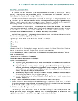 ACOLHIMENTO À DEMANDA ESPONTÂNEA – Queixas mais comuns na Atenção Básica


Anamnese e exame físico

    Os pacientes com dor abdominal aguda frequentemente necessitam de investigação e manejo
urgentes. Cada indivíduo deve ser avaliado quanto à permeabilidade das vias aéreas, respiração e
circulação e sinais vitais antes da avaliação abdominal.

    Pacientes com suspeita de abdome agudo, necessidade de reanimação ou analgesia parenteral devem
ser transferidos para um serviço de pronto-socorro que disponha de exames complementares e atendimento
cirúrgico. Os pacientes com doenças menos agudas merecem abordagem detalhada (conforme descrição
abaixo) e alguns ainda podem necessitar de transferência para avaliação suplementar.

   A abordagem dos pacientes com dor é um grande desafio, pois algumas vezes eles e seus familiares
trazem consigo uma carga de angústia. Assim, a avaliação deve possibilitar a compreensão da queixa
da dor, incluindo os aspectos emocionais, as dificuldades nas relações familiares e sociais e ainda a
habilidade potencial de enfrentamento da dor e dos fatores que a influenciam.

   Muitos fatores modificam a expressão da dor como em crianças, imunocomprometidos (incluindo
diabéticos e renais crônicos), gestantes e idosos.

Sugere-se que alguns dados sejam observados durante a anamnese:

1. Faixa etária.
2. Sexo.
3. Ocupação.
4. Características da dor: localização, irradiação, caráter, intensidade, duração, evolução, fatores desenca-
deantes ou agravantes, fatores de alívio e relação com as funções orgânicas.
5. História pregressa: cirurgias prévias, fatores de risco para doenças cardiovasculares e viagem recente.
6. Uso de medicamentos.
7. Período do ciclo menstrual e contracepção.
8. História de doenças sexualmente transmissíveis.
9. Sinais e sintomas associados:
      a. 	 Sistêmicos: perda ponderal significativa, febre, adenomegalias, fadiga, ganho de peso, sudorese
           noturna, adinamia.
      b. 	Digestivos: náuseas, vômitos, diarreia, obstipação, distensão abdominal, eructações, pirose,
          plenitude pós-prandial, empachamento (sensação de repleção gástrica), sinais ou sintomas de
          colestase (icterícia, colúria, acolia e prurido), hemorragia digestiva (hematêmese, melena, ente-
          rorragia, hematoquesia), hepato-esplenomegalia.
      c. 	 Extradigestivos: artite/artralgia, dor pleural, urgência miccional, dispareunia, dismenorreia, dor
           lombar, dorsalgia, fraqueza dos membros, enxaqueca.
      d. 	 Estresse: palpitações, insônia, faticabilidade, alteração do apetite, sono e desejo sexual, tristeza,
           adinamia, preocupação.
10. História familiar: ênfase a doenças intestinais e comunicantes com quadros agudos.
11. História psicossocial. É importante compreender a percepção que o indivíduo tem acerca da dor, pois
    o nível cognitivo, experiências dolorosas prévias, padrões culturais, relações familiares e repercussões
    da dor na vida cotidiana podem interferir na expressão da queixa.
12. Hábitos: uso de álcool, drogas e tabaco.

   A apresentação clínica das diversas causas de dor abdominal aguda pode ser diferente em cada
pessoa, por isso a história detalhada e o exame físico minucioso ainda são as ferramentas mais
importantes do médico. O exame físico deve seguir as normas semiotécnicas.                                         95
 