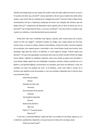 esbulhar da antiga posse em que estava de receber cultos de todo o género humano, ao que a
Fé acudia com dizer que, ab initio49, estava apontado o dia em que o império dos ídolos devia
acabar, e que ela Fé não era culpada de ter chegado tão asinha50 esse dia. Então o Diabo vinha,
lamentando-se de que a Esperança começasse de entrar nos corações dos homens; que ele
Diabo tinha jus51 antiquíssimo de desesperar toda a gente; que se dava ao demo por ver as
perrarias52 que a Esperança lhe fazia; e, com isto, careteava53, com tais momos e trejeitos, que
o povo ria a rebentar, o mais devotamente que era possível.


    Ainda bem não eram recolhidas estas figuras, quando, pela mesma porta do cruzeiro,
saíram os três reis magos54, ricamente vestidos ao antigo, com roupas talares de fina tela,
mantos reais, e coroas na cabeça. Adiante vinha Baltasar, homem já velho, mas bem disposto
de sua pessoa, com aspecto grave e autorizado e com umas barbas, posto que brancas, bem
povoadas: logo após ele, vinha o rei Belchior, e a este seguia-se Gaspar. Traziam todos suas
bocetas55, em que eram guardados os preciosos dons que ao recém-nascido vinham de longes
terras ofertar. Subindo ao cadafalso, disseram como uma estrela os guiara até Jerusalém e
como desta cidade, depois de mui trabalhado e duvidoso caminho, tinham acertado em vir a
Belém e, com grande folgança, encontravam aí o presépio, para fazer seu ofertório, o que, em
verdade, era coisa mui piedosa de ouvir. O rei Baltasar, como mais velho e sisudo, foi o
primeiro que ajoelhou junto do presépio e, com voz entoada e depondo ante o menino Jesus
seus presentes, disse:
            Santo filho de David,
                   Divinal
            Salvador da triste raça
                   Humanal,
            Que descestes lá do assento
                   Celestial;
            Vós da glória imperador
                   Eternal,
            Aceitai este ofertório
                   Não real,
            Pobre si 56. É quanto posso:
                   Não hei al57
    E com isto, o venerável Baltasar, depois de fazer sua oração em voz baixa, ergueu-se, e o
rei Belchior, ajoelhando e depondo a urna que trazia nas mãos ante o presepe, disse:
            Vindo sou lá do Cataio58
 