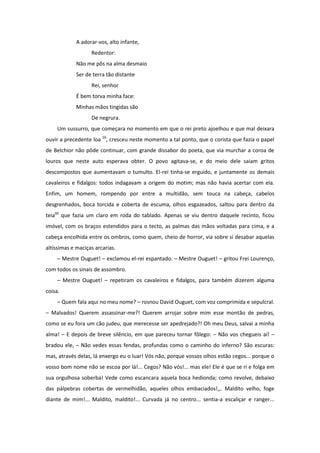 A adorar-vos, alto infante,
                   Redentor:
             Não me pôs na alma desmaio
             Ser de terra tão distante
                   Rei, senhor
             É bem torva minha face:
             Minhas mãos tingidas são
                   De negrura.
     Um sussurro, que começara no momento em que o rei preto ajoelhou e que mal deixara
ouvir a precedente loa 59, cresceu neste momento a tal ponto, que o corista que fazia o papel
de Belchior não pôde continuar, com grande dissabor do poeta, que via murchar a coroa de
louros que neste auto esperava obter. O povo agitava-se, e do meio dele saiam gritos
descompostos que aumentavam o tumulto. El-rei tinha-se erguido, e juntamente os demais
cavaleiros e fidalgos: todos indagavam a origem do motim; mas não havia acertar com ela.
Enfim, um homem, rompendo por entre a multidão, sem touca na cabeça, cabelos
desgrenhados, boca torcida e coberta de escuma, olhos esgazeados, saltou para dentro da
teia60 que fazia um claro em roda do tablado. Apenas se viu dentro daquele recinto, ficou
imóvel, com os braços estendidos para o tecto, as palmas das mãos voltadas para cima, e a
cabeça encolhida entre os ombros, como quem, cheio de horror, via sobre si desabar aquelas
altíssimas e maciças arcarias.
     – Mestre Ouguet! – exclamou el-rei espantado. – Mestre Ouguet! – gritou Frei Lourenço,
com todos os sinais de assombro.
     – Mestre Ouguet! – repetiram os cavaleiros e fidalgos, para também dizerem alguma
coisa.
     – Quem fala aqui no meu nome? – rosnou David Ouguet, com voz comprimida e sepulcral.
– Malvados! Querem assassinar-me?! Querem arrojar sobre mim esse montão de pedras,
como se eu fora um cão judeu, que merecesse ser apedrejado?! Oh meu Deus, salvai a minha
alma! – E depois de breve silêncio, em que pareceu tornar fôlego: – Não vos chegueis aí! –
bradou ele, – Não vedes essas fendas, profundas como o caminho do inferno? São escuras:
mas, através delas, lá enxergo eu o luar! Vós não, porque vossos olhos estão cegos... porque o
vosso bom nome não se escoa por lá!... Cegos? Não vós!... mas ele! Ele é que se ri e folga em
sua orgulhosa soberba! Vede como escancara aquela boca hedionda; como revolve, debaixo
das pálpebras cobertas de vermelhidão, aqueles olhos embaciados!,,. Maldito velho, foge
diante de mim!... Maldito, maldito!... Curvada já no centro... sentia-a escaliçar e ranger...
 