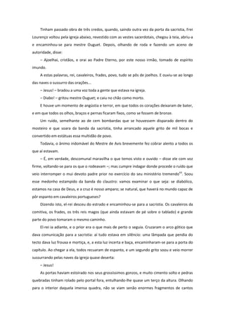Tinham passado obra de três credos, quando, saindo outra vez da porta da sacristia, Frei
Lourenço voltou pela igreja abaixo, revestido com as vestes sacerdotais, chegou à teia, abriu-a
e encaminhou-se para mestre Ouguet. Depois, olhando de roda e fazendo um aceno de
autoridade, disse:
    – Ajoelhai, cristãos, e orai ao Padre Eterno, por este nosso irmão, tomado de espírito
imundo.
    A estas palavras, rei, cavaleiros, frades, povo, tudo se pôs de joelhos. E ouviu-se ao longo
das naves o sussurro das orações...
    – Jesus! – bradou a uma voz toda a gente que estava na igreja.
    – Diabo! – gritou mestre Ouguet; e caiu no chão como morto.
    E houve um momento de angústia e terror, em que todos os corações deixaram de bater,
e em que todos os olhos, braços e pernas ficaram fixos, como se fossem de bronze.
    Um ruído, semelhante ao de cem bombardas que se houvessem disparado dentro do
mosteiro e que soara da banda da sacristia, tinha arrancado aquele grito de mil bocas e
convertido em estátuas essa multidão de povo.
    Todavia, o ânimo indomável do Mestre de Avis brevemente fez cobrar alento a todos os
que aí estavam.
    – É, em verdade, descomunal maravilha o que temos visto e ouvido – disse ele com voz
firme, voltando-se para os que o rodeavam –; mas cumpre indagar donde procede o ruído que
veio interromper o mui devoto padre prior no exercício do seu ministério tremendo63. Soou
esse medonho estampido da banda do claustro: vamos examinar o que seja: se diabólico,
estamos na casa de Deus, e a cruz é nosso amparo; se natural, que haverá no mundo capaz de
pôr espanto em cavaleiros portugueses?
    Dizendo isto, el-rei desceu do estrado e encaminhou-se para a sacristia. Os cavaleiros da
comitiva, os frades, os três reis magos (que ainda estavam de pé sobre o tablado) e grande
parte do povo tomaram o mesmo caminho.
    El-rei ia adiante, e o prior era o que mais de perto o seguia. Cruzaram o arco gótico que
dava comunicação para a sacristia: aí tudo estava em silêncio: uma lâmpada que pendia do
tecto dava luz frouxa e mortiça, e, a esta luz incerta e baça, encaminharam-se para a porta do
capítulo. Ao chegar a ela, todos recuaram de espanto, e um segundo grito soou e veio morrer
sussurrando pelas naves da igreja quase deserta:
    – Jesus!
    As portas haviam estoirado nos seus grossíssimos gonzos, e muito cimento solto e pedras
quebradas tinham rolado pelo portal fora, entulhando-lhe quase um terço da altura. Olhando
para o interior daquela imensa quadra, não se viam senão enormes fragmentos de cantos
 