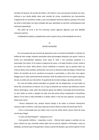 lavrados, de laçarias, de cornijas de voltas, e de relevos: a lua, que passava tranquila nos céus,
reflectia o seu clarão pálido sobre este montão de ruínas, semelhantes aos monumentos
irregulares de um cemitério cristão; e, por cima daquele temeroso silêncio, passava o frio leste
da noite e vinha bater nas faces turbadas dos que, apinhados na sacristia, contemplavam este
lastimoso espectáculo.
    Dos olhos de el-rei e de Frei Lourenço caíram algumas lágrimas, que eles debalde
tentavam reprimir.
    A abóbada do capítulo, acabada havia vinte e quatro horas, tinha desabado em terra!


                                               IV
                                       UM REI CAVALEIRO


    Em uma quadra das que serviam de aposentos reais no mosteiro da Batalha, à roda de um
bufete de lavor antigo, estavam assentadas várias personagens daquelas com quem o leitor já
tratou nos antecedentes capítulos. Eram estas D. João I, Frei Lourenço Lampreia e o
procurador Frei Joane. El-rei estava à cabeceira da mesa, e no topo fronteiro o prior, tendo à
sua direita Frei Joane. Além destes, outros indivíduos ai estavam, que as pessoas lidas nas
crónicas deste reino também conhecerão: tais eram os doutores João das Regras e Martim de
Océm, do conselho de el-rei, cavaleiros mui graves e autorizados, e, afora eles, mais alguns
fidalgos que D. João I particularmente estimava. Atrás da cadeira de el-rei um pajem esperava,
em pé, as ordens do seu real senhor. O quadrante do terrado contíguo, apontava meio-dia.
    Em cima do bufete estava estendido um grande rolo de pergaminho, no qual todos os
olhos dos circunstantes se fitaram: era a traça ou desenho do mosteiro que delineara mestre
Afonso Domingues, onde, além dos projectos gerais do edifício, iluminados primorosamente,
se viam todos os cortes e alçados de cada uma das partes dessa complicada e maravilhosa
fábrica. El-rei tinha a mão estendida e os dedos sobre o risco da casa capitular, ao passo que
falava com o prior.
    – Parece impossível isso; porque natural desejo é de todos os homens alcançarem
repouso e pão na velhice, e não vejo razão para mestre Afonso se doer da mercê que lhe fiz.
    – Pois a conversação que vos relatei, tive-a com ele ainda ontem, pouco antes de vossa
mercê aqui chegar.
    – E como vai David Ouguet? – perguntou el-rei.
    – Com grande melhoria – respondeu o prior. – Dormiu bom espaço e acordou em seu
juízo. Contou-me que, entrando ontem após nós na casa do capítulo e afirmando a vista na
abóbada, conhecera que tinha gemido e estava a ponto de desabar; que sentira apertar-se-lhe
 