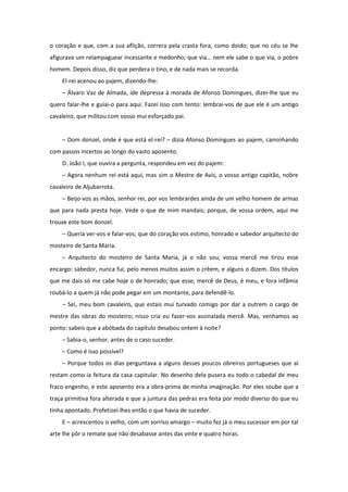 o coração e que, com a sua aflição, correra pela crasta fora, como doido; que no céu se lhe
afigurava um relampaguear incessante e medonho; que via… nem ele sabe o que via, o pobre
homem. Depois disso, diz que perdera o tino, e de nada mais se recorda.
    El-rei acenou ao pajem, dizendo-lhe:
    – Álvaro Vaz de Almada, ide depressa à morada de Afonso Domingues, dizei-lhe que eu
quero falar-lhe e guiai-o para aqui. Fazei isso com tento: lembrai-vos de que ele é um antigo
cavaleiro, que militou com vosso mui esforçado pai.


    – Dom donzel, onde é que está el-rei? – dizia Afonso Domingues ao pajem, caminhando
com passos incertos ao longo do vasto aposento.
    D. João I, que ouvira a pergunta, respondeu em vez do pajem:
    – Agora nenhum rei está aqui, mas sim o Mestre de Avis, o vosso antigo capitão, nobre
cavaleiro de Aljubarrota.
    – Beijo-vos as mãos, senhor rei, por vos lembrardes ainda de um velho homem de armas
que para nada presta hoje. Vede o que de mim mandais; porque, de vossa ordem, aqui me
trouxe este bom donzel.
    – Queria ver-vos e falar-vos; que do coração vos estimo, honrado e sabedor arquitecto do
mosteiro de Santa Maria.
    – Arquitecto do mosteiro de Santa Maria, já o não sou; vossa mercê me tirou esse
encargo: sabedor, nunca fui, pelo menos muitos assim o crêem, e alguns o dizem. Dos títulos
que me dais só me cabe hoje o de honrado; que esse, mercê de Deus, é meu, e fora infâmia
roubá-lo a quem já não pode pegar em um montante, para defendê-lo.
    – Sei, meu bom cavaleiro, que estais mui turvado comigo por dar a outrem o cargo de
mestre das obras do mosteiro; nisso cria eu fazer-vos assinalada mercê. Mas, venhamos ao
ponto: sabeis que a abóbada do capítulo desabou ontem à noite?
    – Sabia-o, senhor, antes de o caso suceder.
    – Como é isso possível?
    – Porque todos os dias perguntava a alguns desses poucos obreiros portugueses que aí
restam como ia feitura da casa capitular. No desenho dela pusera eu todo o cabedal de meu
fraco engenho, e este aposento era a obra-prima de minha imaginação. Por eles soube que a
traça primitiva fora alterada e que a juntura das pedras era feita por modo diverso do que eu
tinha apontado. Profetizei-lhes então o que havia de suceder.
    E – acrescentou o velho, com um sorriso amargo – muito fez já o meu sucessor em por tal
arte lhe pôr o remate que não desabasse antes das vinte e quatro horas.
 