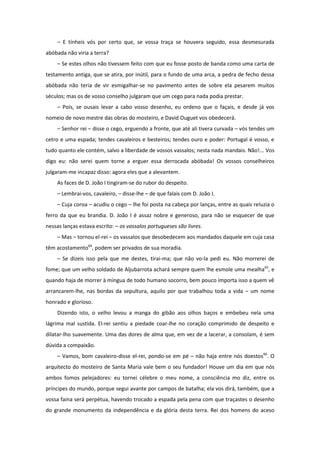 – E tínheis vós por certo que, se vossa traça se houvera seguido, essa desmesurada
abóbada não viria a terra?
    – Se estes olhos não tivessem feito com que eu fosse posto de banda como uma carta de
testamento antiga, que se atira, por inútil, para o fundo de uma arca, a pedra de fecho dessa
abóbada não teria de vir esmigalhar-se no pavimento antes de sobre ela pesarem muitos
séculos; mas os de vosso conselho julgaram que um cego para nada podia prestar.
    – Pois, se ousais levar a cabo vosso desenho, eu ordeno que o façais, e desde já vos
nomeio de novo mestre das obras do mosteiro, e David Ouguet vos obedecerá.
    – Senhor rei – disse o cego, erguendo a fronte, que até ali tivera curvada – vós tendes um
cetro e uma espada; tendes cavaleiros e besteiros; tendes ouro e poder: Portugal é vosso, e
tudo quanto ele contém, salvo a liberdade de vossos vassalos; nesta nada mandais. Não!... Vos
digo eu: não serei quem torne a erguer essa derrocada abóbada! Os vossos conselheiros
julgaram-me incapaz disso: agora eles que a alevantem.
    As faces de D. João I tingiram-se do rubor do despeito.
    – Lembrai-vos, cavaleiro, – disse-lhe – de que falais com D. João I.
    – Cuja coroa – acudiu o cego – lhe foi posta na cabeça por lanças, entre as quais reluzia o
ferro da que eu brandia. D. João I é assaz nobre e generoso, para não se esquecer de que
nessas lanças estava escrito: – os vassalos portugueses são livres.
    – Mas – tornou el-rei – os vassalos que desobedecem aos mandados daquele em cuja casa
têm acostamento64, podem ser privados de sua moradia.
    – Se dizeis isso pela que me destes, tirai-ma; que não vo-la pedi eu. Não morrerei de
fome; que um velho soldado de Aljubarrota achará sempre quem lhe esmole uma mealha65, e
quando haja de morrer à míngua de todo humano socorro, bem pouco importa isso a quem vê
arrancarem-lhe, nas bordas da sepultura, aquilo por que trabalhou toda a vida – um nome
honrado e glorioso.
    Dizendo isto, o velho levou a manga do gibão aos olhos baços e embebeu nela uma
lágrima mal sustida. El-rei sentiu a piedade coar-lhe no coração comprimido de despeito e
dilatar-lho suavemente. Uma das dores de alma que, em vez de a lacerar, a consolam, é sem
dúvida a compaixão.
    – Vamos, bom cavaleiro-disse el-rei, pondo-se em pé – não haja entre nós doestos66. O
arquitecto do mosteiro de Santa Maria vale bem o seu fundador! Houve um dia em que nós
ambos fomos pelejadores: eu tornei célebre o meu nome, a consciência mo diz, entre os
príncipes do mundo, porque segui avante por campos de batalha; ela vos dirá, também, que a
vossa faina será perpétua, havendo trocado a espada pela pena com que traçastes o desenho
do grande monumento da independência e da glória desta terra. Rei dos homens do aceso
 