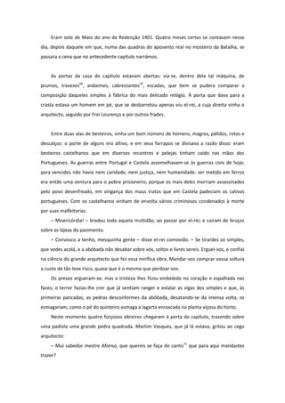 Eram sete de Maio do ano da Redenção 1401. Quatro meses certos se contavam nesse
dia, depois daquele em que, numa das quadras do aposento real no mosteiro da Batalha, se
passara a cena que no antecedente capítulo narrámos.


    As portas da casa do capítulo estavam abertas: via-se, dentro dela tal máquina, de
prumos, traveses69, andaimes, cabrestantes70, escadas, que bem se pudera comparar a
composição daqueles simples à fábrica do mais delicado relógio. À porta que dava para a
crasta estava um homem em pé, que se desbarretou apenas viu el-rei, a cuja direita vinha o
arquitecto, seguido por Frei Lourenço e por outros frades.


    Entre duas alas de besteiros, vinha um bom número de homens, magros, pálidos, rotos e
descalços: o porte de alguns era altivo, e em seus farrapos se divisava a razão disso: eram
besteiros castelhanos que em diversos recontros e pelejas tinham caído nas mãos dos
Portugueses. As guerras entre Portugal e Castela assemelhavam-se às guerras civis de hoje;
para vencidos não havia nem caridade, nem justiça, nem humanidade: ser metido em ferros
era então uma ventura para o pobre prisioneiro; porque os mais deles morriam assassinados
pelo povo desenfreado, em vingança dos maus tratos que em Castela padeciam os cativos
portugueses. Com os castelhanos vinham de envolta vários criminosos condenados à morte
por suas malfeitorias.
    – Misericórdia! – bradou toda aquela multidão, ao passar por el-rei; e caíram de bruços
sobre as lájeas do pavimento.
    – Convosco a tenho, mesquinha gente – disse el-rei comovido. – Se tirardes os simples,
que vedes acolá, e a abóbada não desabar sobre vós, soltos e livres sereis. Erguei-vos, e confiai
na ciência do grande arquitecto que fez essa mirífica obra. Mandar-vos comprar vossa soltura
a custo de tão leve risco, quase que é o mesmo que perdoar-vos.
    Os presos ergueram-se; mas a tristeza lhes ficou embebida no coração e espalhada nas
faces; o terror fazias-lhe crer que já sentiam ranger e estalar as vigas dos simples e que, às
primeiras pancadas, as pedras desconformes da abóbada, desatando-se da imensa volta, os
esmagariam, como o pé do quinteiro esmaga a lagarta enroscada na planta viçosa do horto.
    Neste momento quatro forçosos obreiros chegaram à porta do capítulo, trazendo sobre
uma padiola uma grande pedra quadrada. Martim Vasques, que já lá estava, gritou ao cego
arquitecto:
    – Mui sabedor mestre Afonso, que quereis se faça do canto71 que para aqui mandastes
trazer?
 