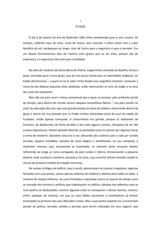 I
                                          O CEGO


    O dia 6 de Janeiro do ano da Redenção 1401 tinha amanhecido puro e sem nuvens. Os
campos, cobertos aqui de relva, acolá de searas, que cresciam a olhos vistos com o calor
benéfico do sol, verdejavam ao longe, ricos de futuro para o pegureiro e para o lavrador. Era
um destes formosíssimos dias de inverno mais gratos que os do estio, porque são de
esperança, e a esperança vaie mais que a realidade.


    No adro do mosteiro de Santa Maria da Vitória, vulgarmente chamado da Batalha, fervia o
povo, entrando para a nova igreja, que de mui pouco servia para as solenidades religiosas. Os
frades dominicanos 1, a quem el-rei D. João I tinha doado esse magnífico mosteiro, cantavam a
missa do dia debaixo daquelas altas abóbadas, onde repercutiam os sons do órgão e os ecos
das vozes do celebrante.
    Mas não era para ouvir a missa conventual que o povo se escoava, pelo profundo portal
do templo, para dentro do recinto sonoro daquela maravilhosa fábrica 2, era para assistir ao
auto3 da adoração dos reis, que com grande pompa se havia de celebrar nessa tarde dentro da
igreja e diante do rico presepe que os frades tinham alevantado junto do arco da capela do
fundador, então apenas começada. A concorrência era grande, porque os habitantes da
Canoeira, de Aljubarrota, de Porto-de-Mós e dos mais lugares vizinhos, desejosos de ver tão
curioso espectáculo, tinham deixado desertas as povoações para vir povoar por algumas horas
o ermo do mosteiro. Aprazível coisa era o ver, descendo dos outeiros para o vale por sendas
torcidas, aquelas multidões, vestidas de cores alegres e semelhantes, no seu complexo, a
serpentes imensas, que, transpondo as assomadas, se rolassem pelas encostas abaixo,
reflectindo ao longe as cores variegadas da pele luzidia e lúbrica. Atravessando a pequena
planície onde avultava o mosteiro, passava o rio Lena, cuja corrente tinham tornado caudal as
chuvas da primeira metade da estação invernosa.
    No campo contíguo ao edifício, aqui e acolá, alevantavam-se casarias irregulares, algumas
fechadas com suas portas, outras apenas cobertas de madeira e abertas para todos os lados, à
maneira de simples telheiros. As casas fechadas e reparadas contra as injúrias do tempo eram
as moradas dos mestres e artífices que trabalhavam no edifício: debaixo dos telheiros viam-se
nuns pedras só desbastadas, noutros algumas onde se começavam a divisar lavores, noutros,
enfim, pedaços de cantaria, em que os mais hábeis escultores e entalhadores já tinham
estampado os primores dos seus delicados cinzéis. Mas o que punha espanto era a inumerável
porção de pedras, lavradas, polidas e prontas para serem colocadas em seus lugares, que
 