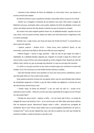 – Assentai-o bem debaixo do fecho da abóbada, no meio desse claro, que deixam os
prumos centrais dos simples.
    Os obreiros fizeram o que o arquitecto mandara: este então voltou-se para el-rei e disse:
    – Senhor rei, é chegado o momento de vos declarar meu voto. Pelo corpo e sangue do
Redentor jurei que, assentado sobre a dura pedra, debaixo do fecho da abóbada, estaria sem
comer nem beber durante três dias desde o instante em que se tirassem os simples.
    De cumprir meu voto ninguém poderá mover-me. Se abóbada desabar, sepultar-me-á em
suas ruínas: nem eu quisera encetar, depois de velho, uma vida desonrada e vergonhosa. Esta
é a minha resolução.
    Dizendo isto, o cego travou com força do braço de Fernão de Évora72 e encaminhou-se
para a porta do capítulo.
    – Esperai, esperai! – bradou el-rei. – Estais louco, bom cavaleiro? Quem, se vós
morrerdes, continuará esta fábrica, tão formosa filha do vosso engenho?
    – Mestre Ouguet – tornou o cego, parando. – Não sou tão vil que negue seu saber e
habilidade. Se a abóbada desabar segunda vez, ninguém no mundo é capaz de a fechar com
uma só volta, e para a firmar uma coluna erguida ao centro, Ouguet o fará. Quanto ao resto do
edifício, fazei, senhor rei, que se prossiga meu desenho: é o que ora vos peço tão somente.
    E o velho e o seu guia sumiram-se por entre as bastas vigas que sustinham as traves dos
simples: el-rei, Frei Lourenço e os mais frades ficaram atónitos e calados.
    – Que tão honrado mestre corra parelhas no risco com esses perros castelhanos, coisa é
que não pode sofrer-se: mas o voto é voto, senão…
    Estas palavras partiram da boca de uma gorda velha, cuja tez avermelhada dava indícios
de compleição sanguínea e irritável, e que de mãos metidas nas algibeiras, na frente de uma
das alas do povo, presenciava o caso.
    – Tendes razão, tia Brites de Almeida73, e por ser voto me calo eu – acudiu el-rei,
voltando-se para a velha. – Mas juro a Cristo que estou espantado de só agora vos ver! Porque
me não viestes falar?
    – Perdoe-me vossa mercê – replicou a velha. – Eu vim trazer pão à feira, e aí soube da
chegada de vossa real senhoria. Corri… se eu correria para vos falar! Mas estes bocas abertas
não me deixaram passar. Abrenúncio! Depois estive a olhar... parecíeis-me carregado de
semblante. Que é isso? Temos novas voltas com os excomungados Castelhanos? Se assim é,
trosquiai-mos74 outra vez por Aljubarrota, que a pá não se quebrou nos sete que mandei de
presente ao diabo, e ainda lá está para o que der e vier.
 