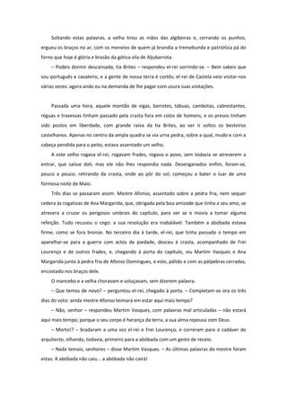 Soltando estas palavras, a velha tirou as mãos das algibeiras e, cerrando os punhos,
ergueu os braços no ar, com os meneios de quem já brandia a tremebunda e patriótica pá do
forno que hoje é glória e brasão da gótica vila de Aljubarrota.
    – Podeis dormir descansada, tia Brites – respondeu el-rei sorrindo-se. – Bem sabeis que
sou português e cavaleiro, e a gente de nossa terra é cortês; el-rei de Castela veio visitar-nos
várias vezes: agora ando eu na demanda de lhe pagar com usura suas visitações.


    Passada uma hora, aquele montão de vigas, barrotes, tábuas, cambotas, cabrestantes,
réguas e travessas tinham passado pela crasta fora em colos de homens, e os presos tinham
sido postos em liberdade, com grande raiva da tia Brites, ao ver ir soltos os besteiros
castelhanos. Apenas no centro da ampla quadra se via urna pedra, sobre a qual, mudo e com a
cabeça pendida para o peito, estava assentado um velho.
    A este velho rogava el-rei, rogavam frades, rogava o povo, sem todavia se atreverem a
entrar, que saísse dali; mas ele não lhes respondia nada. Desenganados enfim, foram-se,
pouco a pouco, retirando da crasta, onde ao pôr do sol, começou a bater o luar de uma
formosa noite de Maio.
    Três dias se passaram assim. Mestre Afonso, assentado sobre a pedra fria, nem sequer
cedera às rogativas de Ana Margarida, que, obrigada pela boa amizade que tinha a seu amo, se
atrevera a cruzar os perigosos umbrais do capítulo, para ver se o movia a tomar alguma
refeição. Tudo recusou o cego: a sua resolução era inabalável. Também a abóbada estava
firme, como se fora bronze. No terceiro dia à tarde, el-rei, que tinha passado o tempo em
aparelhar-se para a guerra com actos de piedade, desceu à crasta, acompanhado de Frei
Lourenço e de outros frades, e, chegando à porta do capítulo, viu Martim Vasques e Ana
Margarida junto à pedra fria de Afonso Domingues, e este, pálido e com as pálpebras cerradas,
encostado nos braços dele.
    O mancebo e a velha choravam e soluçavam, sem dizerem palavra.
    – Que temos de novo? – perguntou el-rei, chegado à porta. – Completam-se ora os três
dias do voto: ainda mestre Afonso teimará em estar aqui mais tempo?
    – Não, senhor – respondeu Martim Vasques, com palavras mal articuladas – não estará
aqui mais tempo; porque o seu corpo é herança da terra; a sua alma repousa com Deus.
    – Morto!? – bradaram a uma voz el-rei e Frei Lourenço, e correram para o cadáver do
arquitecto, olhando, todavia, primeiro para a abóbada com um gesto de receio.
    – Nada temais, senhores – disse Martim Vasques. – As últimas palavras do mestre foram
estas: A abóbada não caiu... a abóbada não cairá!
 