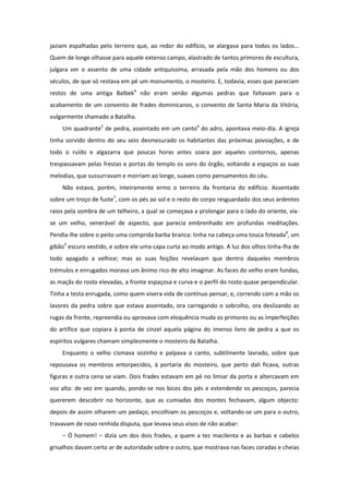 jaziam espalhadas pelo terreiro que, ao redor do edifício, se alargava para todos os lados...
Quem de longe olhasse para aquele extenso campo, alastrado de tantos primores de escultura,
julgara ver o assento de uma cidade antiquíssima, arrasada pela mão dos homens ou dos
séculos, de que só restava em pé um monumento, o mosteiro. E, todavia, esses que pareciam
restos de uma antiga Balbek4 não eram senão algumas pedras que faltavam para o
acabamento de um convento de frades dominicanos, o convento de Santa Maria da Vitória,
vulgarmente chamado a Batalha.
    Um quadrante5 de pedra, assentado em um canto6 do adro, apontava meio-dia. A igreja
tinha sorvido dentro do seu seio desmesurado os habitantes das próximas povoações, e de
todo o ruído e algazarra que poucas horas antes soara por aqueles contornos, apenas
trespassavam pelas frestas e portas do templo os sons do órgão, soltando a espaços as suas
melodias, que sussurravam e morriam ao longe, suaves como pensamentos do céu.
    Não estava, porém, inteiramente ermo o terreiro da frontaria do edifício. Assentado
sobre um troço de fuste7, com os pés ao sol e o resto do corpo resguardado dos seus ardentes
raios pela sombra de um telheiro, a qual se começava a prolongar para o lado do oriente, via-
se um velho, venerável de aspecto, que parecia embrenhado em profundas meditações.
Pendia-lhe sobre o peito uma comprida barba branca: tinha na cabeça uma touca foteada8, um
gibão9 escuro vestido, e sobre ele uma capa curta ao modo antigo. A luz dos olhos tinha-lha de
todo apagado a velhice; mas as suas feições revelavam que dentro daqueles membros
trémulos e enrugados morava um ânimo rico de alto imaginar. As faces do velho eram fundas,
as maçãs do rosto elevadas, a fronte espaçosa e curva e o perfil do rosto quase perpendicular.
Tinha a testa enrugada, como quem vivera vida de contínuo pensar, e, correndo com a mão os
lavores da pedra sobre que estava assentado, ora carregando o sobrolho, ora deslizando as
rugas da fronte, repreendia ou aprovava com eloquência muda os primores ou as imperfeições
do artífice que copiara à ponta de cinzel aquela página do imenso livro de pedra a que os
espíritos vulgares chamam simplesmente o mosteiro da Batalha.
    Enquanto o velho cismava sozinho e palpava o canto, subtilmente lavrado, sobre que
repousava os membros entorpecidos, à portaria do mosteiro, que perto dali ficava, outras
figuras e outra cena se viam. Dois frades estavam em pé no limiar da porta e altercavam em
voz alta: de vez em quando, pondo-se nos bicos dos pés e estendendo os pescoços, parecia
quererem descobrir no horizonte, que as cumiadas dos montes fechavam, algum objecto:
depois de assim olharem um pedaço, encolhiam os pescoços e, voltando-se um para o outro,
travavam de novo renhida disputa, que levava seus visos de não acabar:
    – Ó homem! – dizia um dos dois frades, a quem a tez macilenta e as barbas e cabelos
grisalhos davam certo ar de autoridade sobre o outro, que mostrava nas faces coradas e cheias
 