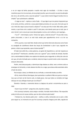 e na cor negra da barba povoada e revolta mais vigor da mocidade. – Já disse a vossa
reverência que el-rei me escreveu, de seu próprio punho, que viria assistir ao auto da adoração
dos reis e, de caminho, veria a casa do capítulo 10, a que ontem mestre Ouguet mandou tirar os
simples11 que sustentavam a abóbada.
    – E nego eu isso? – replicou o outro frade. – O que digo é que me parece impossível que
el-rei venha, de feito, conforme a vossa paternidade prometeu em sua carta. Há muito que lá
vai o meio-dia: daqui a pouco tocará a vésperas12 e às duas por três é noite. Não vedes, padre-
mestre, a que horas virá a acabar o auto? E este povo, este devoto povo que aí está, que aí
vem, há-de ir com o escuro por esses descampados e serras, com mulheres, com raparigas...
    – Tá, tá13 – interrompeu o prior. Temos luar agora, e vão de consum14. O caso não é esse,
padre procurador, o caso é se está tudo aviado para agasalharmos el-rei e os de sua
companha.
    – Oh lá, quanto a isso nada falta. Desde ontem que tenho tido tanto descanso como hoste
ou cavalgada de castelhanos diante das lanças do Condestável: o pior é que, segundo me
parece, e dizei o que quiserdes, opus et oleum perdidi 15.
    O frade mais velho fez, a estas palavras, um gesto de impaciência e, sem dar resposta ao
seu pirrónico16 interlocutor, estendeu outra vez o gasnat17 para a banda da estrada, fazendo
com a extremidade do hábito uma espécie de sobrecéu para resguardar os olhos dos raios de
sol, que, já muito inclinado para o ocidente, batia de chapa no portal onde os dois reverendos
estavam altercando.
    Porém, meio descoroçoado, o dominicano logo abaixou os olhos: nem o mínimo vulto se
enxergava no horizonte; e neste abaixar de olhos viu o cego, que estava ainda assentado sobre
o fuste da coluna.
    Para escapar, talvez, às reflexões do seu confrade, o reverendo bradou ao velho:
    –Oh lá, mestre Afonso Domingues, bem aproveitais o soalheiro! Não vos quero eu mal por
isso; que um bom sol de Inverno vale, na idade grave, mais que todos os remédios de longa
vida que em seus alforges trazem por ai os físicos18.
    Dizendo e fazendo, o reverendo desceu os degraus do portal e encaminhou-se para o
cego.
    – Quem é que me fala? – perguntou este, alçando a cabeça.
    –Frei Lourenço Lampreia, vosso amigo e servidor, honrado mestre Afonso. Tão esquecida
anda já minha voz em vossas orelhas, que me não conheceis pela toada?
    – Perdoai-me, mui devoto padre prior – atalhou o velho, tenteando com os pés o chão
para erguer-se, no momento em que Frei Lourenço Lampreia chegava junto dele, seguido de
 