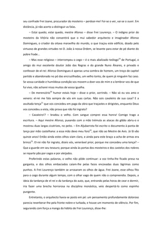 seu confrade Frei Joane, procurador do mosteiro – perdoai-me! Foi-se o ver, vai-se o ouvir. Em
distância, já não acerto a distinguir as falas.
     – Estai quedo; estai quedo, mestre Afonso – disse Frei Lourenço. – O indigno prior do
mosteiro da Vitória não consentirá que o mui sabedor arquitecto e imaginador Afonso
Domingues, o criador da oitava maravilha do mundo, o que traçou este edifício, doado pelo
virtuoso de grandes virtudes rei D. João à nossa Ordem, se levante para estar de pé diante do
pobre frade...
     – Mas esse religioso – interrompeu o cego – é o mais abalizado teólogo19 de Portugal, o
amigo do mui excelente doutor João das Regras e do grande Nuno Álvares, e privado e
confessor de el-rei: Afonso Domingues é apenas urna sombra de homem, um troço de capitel
partido e abandonado no pó das encruzilhadas, um velho tonto, de quem já ninguém faz caso.
Se vossa caridade e humildosa condição vos movem a doer-vos de mim e a lembrar-vos de que
fui vivo, não acharei nisso muitos de vossa igualha.
     – De merencório20 humor estais hoje – disse o prior, sorrindo. – Não só eu vos amo e
venero: el-rei me fala sempre de vós em suas cartas. Não sois cavaleiro de sua casa? E a
avultada tença21 que vos concedeu em paga da obra que traçastes e dirigistes, enquanto Deus
vos concedeu a vista, não prova que não foi ingrato?
     – Cavaleiro!? – bradou o velho. Com sangue comprei essa honra! Comigo trago a
escritura. – Aqui mestre Afonso, puxando com a mão trémula as atacas do gibão abriu-o e
mostrou duas largas cicatrizes, no peito. – Em Aljubarrota foi escrito o documento à ponta de
lança por mão castelhana: a essa mão devo meu foro22, que não ao Mestre de Avis. Já lã vão
quinze anos! Então ainda estes olhos viam claro, e ainda para este braço a acha de armas era
brinco23. El-rei não foi ingrato, dizeis vós, venerável prior, porque me concedeu uma tença? –
Que a guarde em seu tesouro; porque ainda às portas dos mosteiros e dos castelos dos nobres
se reparte pão por cegos e por aleijados.
     Proferindo estas palavras, o velho não pôde continuar: a voz tinha-lhe ficado presa na
garganta, e dos olhos embaciados caíam-lhe pelas faces encovadas duas lágrimas como
punhos. A Frei Lourenço também se arrasaram os olhos de água. Frei Joane, esse olhou fito
para o cego durante algum tempo, com o olhar vago de quem não o compreendia. Depois, a
ideia da tardança de el-rei e da tardança do auto, que, entrando pelas horas de cear e dormir,
iria fazer uma brecha horrorosa na disciplina monástica, veio despertá-lo como espinho
pungente.
     Entretanto, o arquitecto havia-se posto em pé: um pensamento profundamente doloroso
parecia reverberar-lhe pela fronte nobre e turbada, e houve um momento de silêncio. Por fim,
segurando com força a manga do hábito de Frei Lourenço, disse-lhe:
 