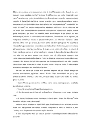 Dão-me o repouso do corpo e assassinam-me o da alma! Acerca de mestre Ouguet, não serei
eu quem negue suas boas manhas32 e ciência de edificar: mas que ponha ele por obra suas
traças33, e deixem-me a mim dar vulto às minhas. E demais: para entender o pensamento do
mosteiro de Santa Maria da Vitória, cumpre ter vivido com a revolução que pôs no trono o
Mestre de Avis; ter tumultuado com o povo defronte dos paços da adúltera34; ter pelejado nos
muros de Lisboa35; ter vencido em Aljubarrota. Não é este edifício obra de reis, ainda que por
um rei me fosse encomendado seu desenho e edificação, mas nacional, mas popular, mas de
gente portuguesa, que disse: não seremos servos do estrangeiro e que provou seu dito.
Mestre Ouguet, escolar na sociedade dos irmãos obreiros, trabalhou nas sés de Inglaterra, de
França e de Alemanha, e aí subiu ao grau de mestre; mas a sua alma não é aquecida à luz do
amor da pátria; nem, que o fosse, é para ele pátria esta terra portuguesa. Por engenhos e
mãos de Portugueses devia ser concebido e executado, até seu final remate, o monumento da
glória dos nossos; e eis aí que ele chamou, de longes terras, oficiais estranhos, e os naturais lá
foram mandados adornar de primorosos lavares a igreja de Guimarães. Sei que não seriam
nem eles nem eu quem pusesse esse remate; mas nós deixaríamos sucessores que
conservassem puras as tradições da arte. Perder-se-á tudo; e, porventura, tempo virá em que,
nesta obra dos séculos, não haja mãos vigorosas que prossigam os lavores que mãos cansadas
não puderam levar a cabo. Então o livro de pedra, o meu cântico de vitória, ficará truncado,
Mas Afonso Domingues tem uma pensão de el-rei...
    Em uma das casas que ficavam mais próximas daquelas de que fizemos menção no
princípio deste capítulo, ergueu-se a adufa36 de uma janela no momento em que o cego
proferia as últimas palavras, e uma velha, em cuja cabeça alvejava uma toalha mui branca,
gritou da janela:
    – Mestre Afonso, quereis recolher-vos? Está pronta a ceia, e começa a cair a orvalhada,
que a tarde vai nevoenta.
    – Vamos lá, vamos lá, Ana Margarida; vinde guiar-me.
    …E Ana Margarida, que tinha a ceia ainda ao lume, foi puxando o cego para a ponta da
casa.
    – Ai, Afonso Domingues, Afonso Domingues! Vai-se-te após a vista o siso. Aborrida37 coisa
é a velhice. Não vos parece, Frei Joane?
    Isto dizia o prior, voltando-se para o outro frade, que supunha estaria atrás dele; mas Frei
Joane tinha desaparecido dali manso e manso. Alongando os olhos ao redor de si, Frei
Lourenço viu-o em pé sobre uma pedra a alguma distância.
    O prior ia a perguntar-lhe o que fazia ali, quando o reverendo procurador saltou a correr,
bradando:
 