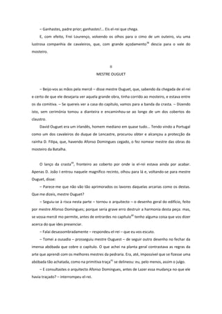 – Ganhastes, padre prior; ganhastes!... Eis el-rei que chega.
    E, com efeito, Frei Lourenço, volvendo os olhos para o cimo de um outeiro, viu uma
lustrosa companhia de cavaleiros, que, com grande açodamento38 descia para o vale do
mosteiro.


                                               II
                                       MESTRE OUGUET


    – Beijo-vos as mãos pela mercê – disse mestre Ouguet, que, sabendo da chegada de el-rei
e certo de que ele desejaria ver aquela grande obra, tinha corrido ao mosteiro, e estava entre
os da comitiva. – Se quereis ver a casa do capítulo, vamos para a banda da crasta. – Dizendo
isto, sem cerimónia tomou a dianteira e encaminhou-se ao longo de um dos cobertos do
claustro.
    David Ouguet era um irlandês, homem mediano em quase tudo... Tendo vindo a Portugal
como um dos cavaleiros do duque de Lencastre, procurou obter e alcançou a protecção da
rainha D. Filipa, que, havendo Afonso Domingues cegado, o fez nomear mestre das obras do
mosteiro da Batalha.


    O lanço da crasta39, fronteiro ao coberto por onde ia el-rei estava ainda por acabar.
Apenas D. João I entrou naquele magnífico recinto, olhou para lá e, voltando-se para mestre
Ouguet, disse:
    – Parece-me que não vão tão aprimorados os lavores daquelas arcarias como os destas.
Que me dizeis, mestre Ouguet?
    – Seguiu-se à risca nesta parte – tornou o arquitecto – o desenho geral do edifício, feito
por mestre Afonso Domingues; porque seria grave erro destruir a harmonia desta peça: mas,
se vossa mercê mo permite, antes de entrardes no capítulo40 tenho alguma coisa que vos dizer
acerca do que ides presenciar.
    – Falai desassombradamente – respondeu el-rei – que eu vos escuto.
    – Tomei a ousadia – prosseguiu mestre Ouguest – de seguir outro desenho no fechar da
imensa abóbada que cobre o capítulo. O que achei na planta geral contrastava as regras da
arte que aprendi com os melhores mestres da pedraria. Era, até, impossível que se fizesse uma
abóbada tão achatada, como na primitiva traça41 se delineou: eu, pelo menos, assim o julgo.
    – E consultastes o arquitecto Afonso Domingues, antes de Lazer essa mudança no que ele
havia traçado? – interrompeu el-rei.
 
