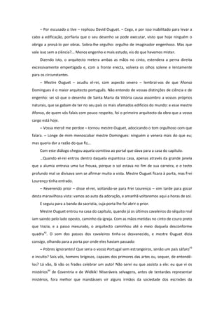 – Por escusado o tive – replicou David Ouguet. – Cego, e por isso inabilitado para levar a
cabo a edificação, porfiaria que o seu desenho se pode executar, visto que hoje ninguém o
obriga a prová-lo por obras. Sobra-lhe orgulho: orgulho de imaginador engenhoso. Mas que
vale isso sem a ciência?... Menos engenho e mais estudo, eis do que havemos mister.
    Dizendo isto, o arquitecto metera ambas as mãos no cinto, estendera a perna direita
excessivamente empertigada e, com a fronte erecta, volvera os olhos solene e lentamente
para os circunstantes.
    – Mestre Ouguet – acudiu el-rei, com aspecto severo – lembrai-vos de que Afonso
Domingues é o maior arquitecto português. Não entendo de vossas distinções de ciência e de
engenho: sei só que o desenho de Santa Maria da Vitória causa assombro a vossos próprios
naturais, que se gabam de ter no seu país os mais afamados edifícios do mundo: e esse mestre
Afonso, de quem vós falais com pouco respeito, foi o primeiro arquitecto da obra que a vosso
cargo está hoje.
    – Vossa mercê me perdoe – tornou mestre Ouguet, adocicando o tom orgulhoso com que
falara. – Longe de mim menoscabar mestre Domingues: ninguém o venera mais do que eu;
mas queria dar a razão do que fiz...
    Com este diálogo chegou aquela comitiva ao portal que dava para a casa do capítulo.
    …Quando el-rei entrou dentro daquela espantosa casa, apenas através da grande janela
que a alumia entrava uma luz frouxa, porque o sol estava no fim de sua carreira, e o tecto
profundo mal se divisava sem se afirmar muito a vista. Mestre Ouguet ficara à porta, mas Frei
Lourenço tinha entrado.
    – Reverendo prior – disse el-rei, voltando-se para Frei Lourenço – vim tarde para gozar
desta maravilhosa vista: vamos ao auto da adoração, e amanhã voltaremos aqui a horas de sol.
    E seguiu para a banda da sacristia, cuja porta lhe foi abrir o prior.
    Mestre Ouguet entrou na casa do capítulo, quando já os últimos cavaleiros do séquito real
iam saindo pelo lado oposto, caminho da igreja. Com as mãos metidas no cinto de couro preto
que trazia, e a passo mesurado, o arquitecto caminhou até o meio daquela desconforme
quadra42. O som dos passos dos cavaleiros tinha-se desvanecido, e mestre Ouguet dizia
consigo, olhando para a porta por onde eles haviam passado:
    – Pobres ignorantes! Que seria o vosso Portugal sem estrangeiros, senão um país sáfaro43
e inculto? Sois vós, homens brigosos, capazes dos primores das artes ou, sequer, de entendê-
los? Lá vão, lá vão os frades celebrar um auto! Não serei eu que assista a ele: eu que vi os
mistérios44 de Coventria e de Widkik! Miseráveis selvagens, antes de tentardes representar
mistérios, fora melhor que mandásseis vir alguns irmãos da sociedade dos escrivães da
 