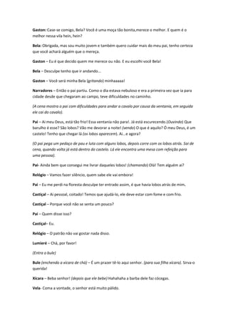 Gaston: Case-se comigo, Bela? Você é uma moça tão bonita,merece o melhor. E quem é o
melhor nessa vila hein, hein?
Bela: Obrigada, mas sou muito jovem e também quero cuidar mais do meu pai, tenho certeza
que você achará alguém que o mereça.
Gaston – Eu é que decido quem me merece ou não. E eu escolhi você Bela!
Bela – Desculpe tenho que ir andando...
Gaston – Você será minha Bela (gritando) minhaaaaa!
Narradores – Então o pai partiu. Como o dia estava nebuloso e era a primeira vez que ia para
cidade desde que chegaram ao campo, teve dificuldades no caminho.
(A cena mostra o pai com dificuldades para andar a cavalo por causa da ventania, em seguida
ele cai do cavalo).
Pai – Ai meu Deus, está tão frio! Essa ventania não para!. Já está escurecendo.(Ouvindo) Que
barulho é esse? São lobos? Vão me devorar a noite! (vendo) O que é aquilo? Ó meu Deus, é um
castelo! Tenho que chegar lá (os lobos aparecem). Ai...e agora?
(O pai pega um pedaço de pau e luta com alguns lobos, depois corre com os lobos atrás. Sai de
cena, quando volta já está dentro do castelo. Lá ele encontra uma mesa com refeição para
uma pessoa).
Pai- Ainda bem que consegui me livrar daqueles lobos! (chamando) Olá! Tem alguém ai?
Relógio – Vamos fazer silêncio, quem sabe ele vai embora!
Pai – Eu me perdi na floresta desculpe ter entrado assim, é que havia lobos atrás de mim.
Castiçal – Ai pessoal, coitado! Temos que ajudá-lo, ele deve estar com fome e com frio.
Castiçal – Porque você não se senta um pouco?
Pai – Quem disse isso?
Castiçal– Eu.
Relógio – O patrão não vai gostar nada disso.
Lumieré – Chá, por favor!
(Entra o bule)
Bule (enchendo a xícara de chá) – É um prazer tê-lo aqui senhor. (para sua filha xícara). Sirva-o
querida!
Xícara – Beba senhor! (depois que ele bebe) Hahahaha a barba dele faz cócegas.
Vela- Coma a vontade, o senhor está muito pálido.
 