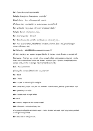 Pai – Nossa, é um castelo encantado!
Relógio – Oras, como chegou a essa conclusão?
Livro (Irônico) – Bem, acho que por ele mesmo.
(Todos escutam o som da Fera se aproximando e se encolhem).
Fera (gritando) – Como ousa entrar sem ter sido convidado?
Relógio – Eu quis avisar senhor, mas...
Fera (interrompendo) – Silêncio!
Pai – Desculpe, eu não queria lhe ofender, é que estava com frio...
Fera- Veio para ver a Fera, não é? Então olhe bem para mim. Será o meu prisioneiro para
sempre. (Arrasta o pai).
Pai (Gritando) – Nããããããããããooooooooooooooooo!!!!
(As luzes acendem-se e apagam-se, ouve barulho de chuva e trovão. Entram as narradoras).
Narradoras – A sorte é que o cavalo voltou para vila e Bela preocupada montou nele e pediu
que a mostrasse onde seu pai estava. Bela era muito corajosa e quando viu aquele enorme
castelo sentiu um frio na barriga, mas foi entrando confiante.
Bela – Paaaaaiiiiiiii!!!!!!
(Sai do palco quando volta encontra seu pai preso)
Pai – Bela!
Bela – Papai
Fera – Quem te convidou para vir aqui?
Bela – Solte meu pai por favor, ele não fez nada! Ele está doente, não vai aguentar ficar aqui.
Fera (gritando) – Nããõoo!
Bela – E se eu ficar no lugar dele?
Pai – Não.
Fera – Teria coragem de ficar no lugar dele?
Bela – Sim teria e estou disposta a isso.
(Em um gesto rápido a Fera liberta o pai e coloca Bela em seu lugar, o pai sai gritando por Bela
e Bela gritando por ele).
Fera- Leve ele de volta para vila.
 
