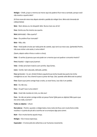 Relógio – Chefe, já que a menina vai morar aqui ela poderia ficar mais a vontade, porque você
não mostra o quarto dela?
(A Fera rosna de raiva mas depois atende o pedido do relógio livro. Bela está chorando de
cabeça baixa).
Bela – Nem deixou eu me despedir dele. Nunca mais vou vê-lo!
Fera- Venha vou lhe mostra seu quarto.
Bela (admirada) – Meu quarto?
Fera – Ou prefere ficar trancada?
Bela – Não, não.
Fera – Você pode circular por toda parte do castelo, aqui será sua nova casa. (gritando) Porém,
não ouse visitar a ala oeste, é uma ordem!
(Saem, depois volta a Fera e a vela e o livro).
Vela – O senhor já pensou que esta pode ser a menina que vai quebrar o encanto mestre?
Fera (ríspido) – Lógico que já pensei.
Vela – Então seria bom tratá-la com carinho. Seja Cortez.
Livro - Cortês: bem educado, delicado, polido.
Fera (gritando) – Eu sei. (triste) Embora aquela bruxa tenha levado boa parte da minha
inteligência eu sei. Vou chamá-la para o jantar de hoje. (Saí, quando volta Bela está no palco).
Fera- Quero que jante comigo hoje a noite, as nove horas, isso não é um pedido.
Bela – Eu não vou.
Fera – O quê? Isso é uma ordem!
Bela – Você não manda em mim, eu não vou!
Fera – Se não vai jantar comigo então vai passar fome! (fala para os objetos) Não quero que
ela coma nada, ouviram?
Todos os objetos – Uhum
Narradoras – Porém, quando o relógio bateu meia noite ela ficou com muita fome então
resolveu ir à ponta do pé até a cozinha ver se arranjava algo para comer.
Bule – Ela é muito bonita aquela moça.
Relógio – Ela é nossa esperança.
Espanador – O único jeito de voltarmos a ser humanos novamente.
 