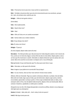 Vela – Precisamos torcer para ela e nosso senhor se apaixonarem.
Bule – Verdade, ela precisa dizer que ama ele sinceramente para isso acontecer, porque
ele...bem, ele já deve estar caidinho por ela.
Relógio – Silêncio tem gente vindo ai.
(Entra Bela)
Vela – Olá mademoiselle.
Bela – Quem disse isso?
Vela – Aqui
Bela – Olha só! Estou em um castelo encantado!
vela – Somos todos seus criados madame.
Bule- O que deseja meu bem?
Bela- Ó, estou com fome!
Relógio – É para já.
(A cena congela, depois todos saem de cena)
Narradora – Ali, Bela percebeu que não precisava ter medo daquele castelo e nem mesmo da
Fera, sentiu-se no meio de amigos e comeu feliz da vida no meio deles. Depois pediu a vela e
ao livro que lhe mostrasse o castelo. Distraídos os objetos deixaram que ela subisse até a ala
oeste. Bela entra sozinha na ala oeste e se depara com a rosa enfeitiçada
Fera (gritando)- O que está fazendo aqui? Eu disse para você não vir aqui.
Bela – Desculpe, eu não queria lhe ofender.
Fera- Imagine o que poderia ter acontecido! Saia já daqui!
Bela – Eu vou mesmo, não vou ficar mais nenhum minuto nesse castelo.
(Música. Bela sai chorando. Pega seu cavalo e atravessa a floresta. Luz baixa. Sons de lobos.
Bela está com medo, logo surgi um lobo, que ela tenta lutar, depois surge outros, ela fica
encurralada, apavorada e começa a gritar. A Fera surge combatendo todos os lobos, esses
avançam sobre a Fera, mas ela afasta todos de perto, depois a Fera cai machucada. Bela se
comove e levanta-o, ajudando-o a voltar para o castelo).
(Enquanto isso na vila o Pai chega desesperado e encontra as filhas, Gaston e seu amigo que
não ligam para seu desespero)
Gaston (irritado) – Bela, bela, bel ...Você ainda, há de me querer!
Irmã 2- Não ligue tanto para ela.
 