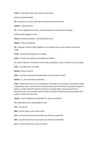 Irmã 3 – Você deveria dar valor a quem te quer bem.
(Entra o pai desesperado)
Pai – Socorram, por favor, Bela está nas mãos de uma fera horrível.
Gaston – O que foi velho?
Pai – Eu fui raptado por uma fera, mas bela apareceu e foi presa em meu lugar.
(Irmãs tentam disfarçar o riso)
Teles (no ouvido de Gastón) – Ele está ficando louco!
Gaston – Estou percebendo...
Pai – Ninguém vai fazer nada? Ninguém vai me ajudar? Ora, eu vou resolver isso sozinho
então.
Irmãs – Papai está ficando biruta o coitado!
Irmã 1 – Se bem que poderia ser verdade essa história.
(As outras irmãs riem. Elas ficam em um canto cochichando. Foco em Gaston e no seu amigo).
Teles – Eu acabo de ter uma ideia.
Gaston– Ótimo! O que é?
Teles - O pai da sua amada está ficando louco pelo que parece certo?
Gaston – É...ele nunca bateu muito bem...
Teles – Poderíamos entrar com um pedido de internação em um hospício, chamaríamos todas
as pessoas da vila e contaríamos essa história de fera que ele inventou. As pessoas te adoram
Gaston e melhor: elas têm medo de você! Isso vai ajudar todas as pessoas assinarem o
documento que eu vou preparar para o diretor do hospício. Bela estando desamparada você
poderá se casar com ela a força.
Gaston – Isso é simplesmente detestável! Eu adoro isso! (Saem)
(No castelo Bela cura o machucado de Fera)
Fera – Ai! Isso dói
Bela - Se ficar quieto, não vai doer tanto!
Fera – Se você não tivesse tentado fugir isso não teria acontecido!
Bela – Se você não tivesse me assustado isso não teria acontecido!
Fera – E você não deveria ter ido a ala oeste!
 