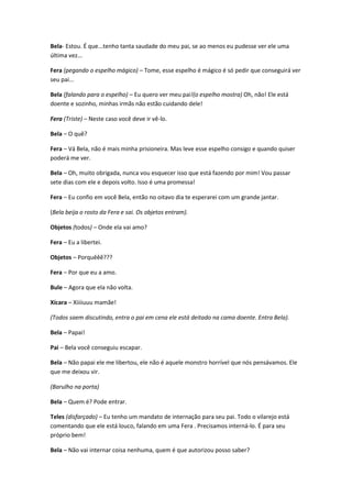 Bela- Estou. É que...tenho tanta saudade do meu pai, se ao menos eu pudesse ver ele uma
última vez...
Fera (pegando o espelho mágico) – Tome, esse espelho é mágico é só pedir que conseguirá ver
seu pai...
Bela (falando para o espelho) – Eu quero ver meu pai!(o espelho mostra) Oh, não! Ele está
doente e sozinho, minhas irmãs não estão cuidando dele!
Fera (Triste) – Neste caso você deve ir vê-lo.
Bela – O quê?
Fera – Vá Bela, não é mais minha prisioneira. Mas leve esse espelho consigo e quando quiser
poderá me ver.
Bela – Oh, muito obrigada, nunca vou esquecer isso que está fazendo por mim! Vou passar
sete dias com ele e depois volto. Isso é uma promessa!
Fera – Eu confio em você Bela, então no oitavo dia te esperarei com um grande jantar.
(Bela beija o rosto da Fera e sai. Os objetos entram).
Objetos (todos) – Onde ela vai amo?
Fera – Eu a libertei.
Objetos – Porquêêê???
Fera – Por que eu a amo.
Bule – Agora que ela não volta.
Xícara – Xiiiiuuu mamãe!
(Todos saem discutindo, entra o pai em cena ele está deitado na cama doente. Entra Bela).
Bela – Papai!
Pai – Bela você conseguiu escapar.
Bela – Não papai ele me libertou, ele não é aquele monstro horrível que nós pensávamos. Ele
que me deixou vir.
(Barulho na porta)
Bela – Quem é? Pode entrar.
Teles (disfarçado) – Eu tenho um mandato de internação para seu pai. Todo o vilarejo está
comentando que ele está louco, falando em uma Fera . Precisamos interná-lo. É para seu
próprio bem!
Bela – Não vai internar coisa nenhuma, quem é que autorizou posso saber?
 