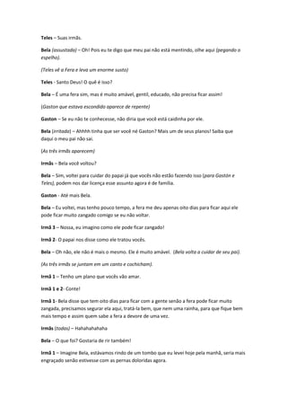 Teles – Suas irmãs.
Bela (assustada) – Oh! Pois eu te digo que meu pai não está mentindo, olhe aqui (pegando o
espelho).
(Teles vê a Fera e leva um enorme susto)
Teles - Santo Deus! O quê é isso?
Bela – É uma fera sim, mas é muito amável, gentil, educado, não precisa ficar assim!
(Gaston que estava escondido aparece de repente)
Gaston – Se eu não te conhecesse, não diria que você está caidinha por ele.
Bela (irritada) – Ahhhh tinha que ser você né Gaston? Mais um de seus planos! Saiba que
daqui o meu pai não sai.
(As três irmãs aparecem)
Irmãs – Bela você voltou?
Bela – Sim, voltei para cuidar do papai já que vocês não estão fazendo isso (para Gastón e
Teles), podem nos dar licença esse assunto agora é de família.
Gaston - Até mais Bela.
Bela – Eu voltei, mas tenho pouco tempo, a fera me deu apenas oito dias para ficar aqui ele
pode ficar muito zangado comigo se eu não voltar.
Irmã 3 – Nossa, eu imagino como ele pode ficar zangado!
Irmã 2- O papai nos disse como ele tratou vocês.
Bela – Oh não, ele não é mais o mesmo. Ele é muito amável. (Bela volta a cuidar de seu pai).
(As três irmãs se juntam em um canto e cochicham).
Irmã 1 – Tenho um plano que vocês vão amar.
Irmã 1 e 2- Conte!
Irmã 1- Bela disse que tem oito dias para ficar com a gente senão a fera pode ficar muito
zangada, precisamos segurar ela aqui, tratá-la bem, que nem uma rainha, para que fique bem
mais tempo e assim quem sabe a fera a devore de uma vez.
Irmãs (todas) – Hahahahahaha
Bela – O que foi? Gostaria de rir também!
Irmã 1 – Imagine Bela, estávamos rindo de um tombo que eu levei hoje pela manhã, seria mais
engraçado senão estivesse com as pernas doloridas agora.
 