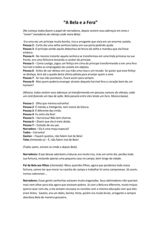 “A Bela e a Fera”
(No começo todos fazem o papel de narradores, depois vestem seus adereços em cena e
“viram” moradores do vilarejo onde mora Bela).
Era uma vez um príncipe muito bonito, rico e arrogante que vivia em um enorme castelo.
Pessoa 2 - Certo dia uma velha senhora bateu em sua porta pedindo ajuda.
Pessoa 3- O príncipe vendo aquilo debochou da feiura da velha e mandou que ela fosse
embora.
Pessoa 4 - No mesmo instante aquela senhora se transformou em uma linda princesa na sua
frente, era uma feiticeira testando o caráter do príncipe.
Pessoa 5 – Como castigo, jogou um feitiço em cima do príncipe transformando-o em uma fera
horrível e todos os empregados do castelo em objetos.
Pessoa 6 - Antes de sair deixou em sua mão uma rosa e um recado: Se quiser que esse feitiço
se desfaça, terá até a queda desta última pétala para arranjar quem o ame.
Pessoa 7 - Se isso não acontecer, ficará assim para sempre.
Pessoa 8 - Mas quem poderia enxergar através daquela horrível fera o coração bom de um
homem?
(Música, todos vestem seus adereços se transformando em pessoas comuns do vilarejo, cada
um está fazendo um tipo de ação. Bela passeia entre eles lendo um livro. Música baixa).
Pessoa 1 - Olha que menina estranha!
Pessoa 2- É metida a inteligente, tem mania de leitura.
Pessoa 3- É diferente das irmãs.
Pessoa 4- Eu acho ela feia!
Pessoa 5 – Horrorosa! Não tem charme.
Pessoa 6 – Dizem que ela é meio doida.
Pessoa 7 – Coitado de seu pai.
Narradora – Ela é uma moça especial!
Todos – Estranha!
Gaston – Fiquem quietos, não falem mal de Bela!
Teles (imitando-o) – É, não falem mal de Bela!
(Todos saem, entram as irmãs e depois Bela).
Narradores: O pai dessas adoráveis criaturas era muito rico, mas um certo dia, perdeu toda
sua fortuna, restando apenas uma pequena casa no campo, bem longe da cidade.
Pai de Bela aos filhos (chorando): Meus queridos filhos, agora que perdemos toda nossa
fortuna, vamos ter que morar na casinha do campo e trabalhar lá como camponeses. Só assim,
iremos sobreviver...
Narradores: Essas gentis senhoritas estavam muito enganadas. Seus admiradores não queriam
mais nem olhar para elas agora que estavam pobres. Já com a Bela era diferente, muito moços
queria casar com ela, e ela sempre recusava os convites com a mesma educação com que eles
eram feitos. Gaston, era um deles, bonito, forte, porém era muito bruto, arrogante e sempre
abordava Bela de maneira grosseira.
 