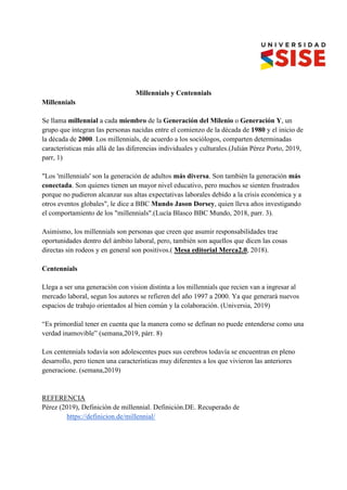 Millennials y Centennials
Millennials
Se llama millennial a cada miembro de la Generación del Milenio o Generación Y, un
grupo que integran las personas nacidas entre el comienzo de la década de 1980 y el inicio de
la década de 2000. Los millennials, de acuerdo a los sociólogos, comparten determinadas
características más allá de las diferencias individuales y culturales.(Julián Pérez Porto, 2019,
parr, 1)
"Los 'millennials' son la generación de adultos más diversa. Son también la generación más
conectada. Son quienes tienen un mayor nivel educativo, pero muchos se sienten frustrados
porque no pudieron alcanzar sus altas expectativas laborales debido a la crisis económica y a
otros eventos globales", le dice a BBC Mundo Jason Dorsey, quien lleva años investigando
el comportamiento de los "millennials".(Lucía Blasco BBC Mundo, 2018, parr. 3).
Asimismo, los millennials son personas que creen que asumir responsabilidades trae
oportunidades dentro del ámbito laboral, pero, también son aquellos que dicen las cosas
directas sin rodeos y en general son positivos.( Mesa editorial Merca2.0, 2018).
Centennials
Llega a ser una generación con vision distinta a los millennials que recien van a ingresar al
mercado laboral, segun los autores se refieren del año 1997 a 2000. Ya que generará nuevos
espacios de trabajo orientados al bien común y la colaboración. (Universia, 2019)
“Es primordial tener en cuenta que la manera como se definan no puede entenderse como una
verdad inamovible” (semana,2019, párr. 8)
Los centennials todavía son adolescentes pues sus cerebros todavía se encuentran en pleno
desarrollo, pero tienen una características muy diferentes a los que vivieron las anteriores
generacione. (semana,2019)
REFERENCIA
Pérez (2019), Definición de millennial. Definición.DE. Recuperado de
https://definicion.de/millennial/
 