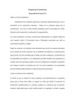 Competencias Comunicativas
Desarrollo de la Tarea N° 6
¿Qué es un Texto Académico?
Entiendo por texto académico aquel que se caracteriza específicamente por su uso y
circulación en las instituciones educativas. Dentro de su contenido sugiere que la
comunicación sea el de un saber científico disciplinar, para lo cual emplea los modos
discursivos de la exposición, la explicación y la argumentación.
Los textos académicos son piezas comunicativas fundamentales en cualquier estudio de
nivel superior, desde el Universitario hasta el Doctorado necesitando por ende un
acercamiento específico y singular.
Según las encuestas a los docentes, estas demuestran que una de las carencias principales
en los alumnos de niveles superiores son los problemas de redacción y el manejo de este
tipo de textos. Por ello consideran que el trabajo con textos académicos, y el desarrollo de
las capacidades que requieren, es un aprendizaje que debe incorporar las concepciones y
modelos tanto de la psicología cognitiva como de la lingüística (la ortografía, la gramática
de la lengua, la lectura, la expresión oral, etc.). Los textos académicos y las capacidades
que ellos implican deben abordarse en todas las áreas del conocimiento.
¿Cómo se escribe un texto Académico?
La forma en que se escriben los textos académicos está determinada por su propósito,
puesto que se busca hacer saber, se requiere un estilo que facilite la trasmisión de
información científico-técnica. La escritura académica se caracteriza por la precisión,
claridad y objetividad, aquí no cabe el doble sentido o la vaguedad y se tiende a emplear
 