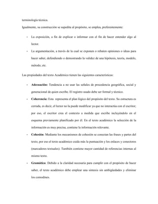 terminología técnica.
Igualmente, su construcción se supedita al propósito, se emplea, preferentemente:
- La exposición, a fin de explicar o informar con el fin de hacer entender algo al
lector.
- La argumentación, a través de la cual se exponen o rebaten opiniones o ideas para
hacer saber, defendiendo o demostrando la validez de una hipótesis, teoría, modelo,
método, etc.
Las propiedades del texto Académico tienen las siguientes características:
- Adecuación: Tendencia a no usar las señales de procedencia geográfica, social y
generacional de quien escribe. El registro usado debe ser formal y técnico.
- Coherencia: Esta representa el plan lógico del propósito del texto. Su estructura es
cerrada, es decir, el lector no la puede modificar ya que no interactúa con el escritor;
por eso, el escritor crea el contexto a medida que escribe incluyéndolo en el
esquema previamente planificado por él. En el texto académico la selección de la
información es muy precisa, contiene la información relevante.
- Cohesión: Mediante los mecanismos de cohesión se conectan las frases y partes del
texto, por eso el texto académico cuida más la puntuación y los enlaces y conectores
(marcadores textuales). También contiene mayor cantidad de referencias internas al
mismo texto.
- Gramática: Debido a la claridad necesaria para cumplir con el propósito de hacer
saber, el texto académico debe emplear una sintaxis sin ambigüedades y eliminar
los comodines.
 