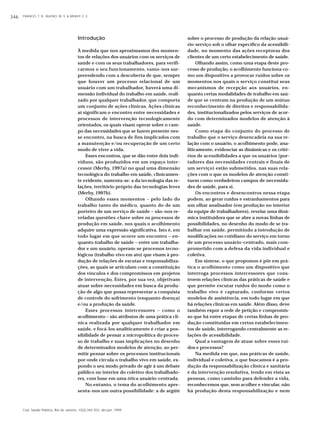 346 FRANCO, T. B.; BUENO, W. S. & MERHY, E. E. 
Introdução 
À medida que nos aproximamos dos momen-tos 
de relações dos usuários com os serviços de 
saúde e com os seus trabalhadores, para verifi-carmos 
o seu funcionamento, vamo-nos sur-preendendo 
com a descoberta de que, sempre 
que houver um processo relacional de um 
usuário com um trabalhador, haverá uma di-mensão 
individual do trabalho em saúde, reali-zado 
por qualquer trabalhador, que comporta 
um conjunto de ações clínicas. Ações clínicas 
aí significam o encontro entre necessidades e 
processos de intervenção tecnologicamente 
orientados, os quais visam operar sobre o cam-po 
das necessidades que se fazem presente nes-se 
encontro, na busca de fins implicados com 
a manutenção e/ou recuperação de um certo 
modo de viver a vida. 
Esses encontros, que se dão entre dois indi-víduos, 
são produzidos em um espaço inter-cessor 
(Merhy, 1997a) no qual uma dimensão 
tecnológica do trabalho em saúde, clinicamen-te 
evidente, sustenta-se: a da tecnologia das re-lações, 
território próprio das tecnologias leves 
(Merhy, 1997b). 
Olhando esses momentos – pelo lado do 
trabalho tanto do médico, quanto do de um 
porteiro de um serviço de saúde – são-nos re-veladas 
questões-chave sobre os processos de 
produção em saúde, nos quais o acolhimento 
adquire uma expressão significativa. Isto é, em 
todo lugar em que ocorre um encontro – en-quanto 
trabalho de saúde – entre um trabalha-dor 
e um usuário, operam-se processos tecno-lógicos 
(trabalho vivo em ato) que visam à pro-dução 
de relações de escutas e responsabiliza-ções, 
as quais se articulam com a constituição 
dos vínculos e dos compromissos em projetos 
de intervenção. Estes, por sua vez, objetivam 
atuar sobre necessidades em busca da produ-ção 
de algo que possa representar a conquista 
de controle do sofrimento (enquanto doença) 
e/ou a produção da saúde. 
Esses processos intercessores – como o 
acolhimento – são atributos de uma prática clí-nica 
realizada por qualquer trabalhador em 
saúde, e focá-los analiticamente é criar a pos-sibilidade 
de pensar a micropolítica do proces-so 
de trabalho e suas implicações no desenho 
de determinados modelos de atenção, ao per-mitir 
pensar sobre os processos institucionais 
por onde circula o trabalho vivo em saúde, ex-pondo 
o seu modo privado de agir à um debate 
público no interior do coletivo dos trabalhado-res, 
com base em uma ótica usuário-centrada. 
No entanto, o tema do acolhimento apre-senta- 
nos um outra possibilidade: a de argüir 
Cad. Saúde Pública, Rio de Janeiro, 15(2):345-353, abr-jun, 1999 
sobre o processo de produção da relação usuá-rio- 
serviço sob o olhar específico da acessibili-dade, 
no momento das ações receptoras dos 
clientes de um certo estabelecimento de saúde. 
Olhando assim, como uma etapa deste pro-cesso 
de produção, o acolhimento funciona co-mo 
um dispositivo a provocar ruídos sobre os 
momentos nos quais o serviço constitui seus 
mecanismos de recepção aos usuários, en-quanto 
certas modalidades de trabalho em saú-de 
que se centram na produção de um mútuo 
reconhecimento de direitos e responsabilida-des, 
institucionalizados pelos serviços de acor-do 
com determinados modelos de atenção à 
saúde. 
Como etapa do conjunto do processo de 
trabalho que o serviço desencadeia na sua re-lação 
com o usuário, o acolhimento pode, ana-liticamente, 
evidenciar as dinâmicas e os crité-rios 
de acessibilidades a que os usuários (por-tadores 
das necessidades centrais e finais de 
um serviço) estão submetidos, nas suas rela-ções 
com o que os modelos de atenção consti-tuem 
como verdadeiros campos de necessida-des 
de saúde, para si. 
Os encontros e desencontros nessa etapa 
podem, ao gerar ruídos e estranhamentos para 
um olhar analisador (em produção no interior 
da equipe de trabalhadores), revelar uma dinâ-mica 
instituidora que se abre a novas linhas de 
possibilidades, no desenho do modo de se tra-balhar 
em saúde, permitindo a introdução de 
modificações no cotidiano do serviço em torno 
de um processo usuário-centrado, mais com-prometido 
com a defesa da vida individual e 
coletiva. 
Em síntese, o que propomos é pôr em prá-tica 
o acolhimento como um dispositivo que 
interroga processos intercessores que cons-troem 
relações clínicas das práticas de saúde e 
que permite escutar ruídos do modo como o 
trabalho vivo é capturado, conforme certos 
modelos de assistência, em todo lugar em que 
há relações clínicas em saúde. Além disso, deve 
também expor a rede de petição e compromis-so 
que há entre etapas de certas linhas de pro-dução 
constituídas em certos estabelecimen-tos 
de saúde, interrogando centralmente as re-lações 
de acessibilidade. 
Qual a vantagem de atuar sobre esses ruí-dos 
e processos? 
Na medida em que, nas práticas de saúde, 
individual e coletiva, o que buscamos é a pro-dução 
da responsabilização clínica e sanitária 
e da intervenção resolutiva, tendo em vista as 
pessoas, como caminho para defender a vida, 
reconhecemos que, sem acolher e vincular, não 
há produção desta responsabilização e nem 
 