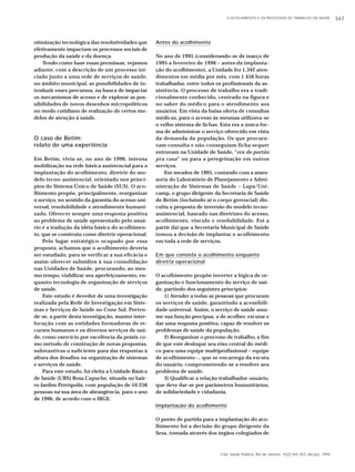 Cad. Saúde Pública, Rio de Janeiro, 15(2):345-353, abr-jun, 1999 
otimização tecnológica das resolutividades que 
efetivamente impactam os processos sociais de 
produção da saúde e da doença. 
Tendo como base essas premissas, vejamos 
adiante, com a descrição de um processo ini-ciado 
junto a uma rede de serviços de saúde, 
no âmbito municipal, as possibilidades de in-troduzir 
esses percursos, na busca de impactar 
os mecanismos de acesso e de explorar as pos-sibilidades 
de novos desenhos micropolíticos 
no modo cotidiano de realização de certos mo-delos 
de atenção à saúde. 
O caso de Betim: 
relato de uma experiência 
Em Betim, vivia-se, no ano de 1996, intensa 
mobilização na rede básica assistencial para a 
implantação do acolhimento, diretriz do mo-delo 
tecno-assistencial, orientado nos princí-pios 
do Sistema Único de Saúde (SUS). O aco-lhimento 
propõe, principalmente, reorganizar 
o serviço, no sentido da garantia do acesso uni-versal, 
resolubilidade e atendimento humani-zado. 
Oferecer sempre uma resposta positiva 
ao problema de saúde apresentado pelo usuá-rio 
é a tradução da idéia básica do acolhimen-to, 
que se construiu como diretriz operacional. 
Pelo lugar estratégico ocupado por essa 
proposta, achamos que o acolhimento deveria 
ser estudado, para se verificar a sua eficácia e 
assim oferecer subsídios à sua consolidação 
nas Unidades de Saúde, procurando, ao mes-mo 
tempo, viabilizar seu aperfeiçoamento, en-quanto 
tecnologia de organização de serviços 
de saúde. 
Este estudo é devedor de uma investigação 
realizada pela Rede de Investigação em Siste-mas 
e Serviços de Saúde no Cone Sul. Preten-de- 
se, a partir desta investigação, manter inter-locução 
com as entidades formadoras de re-cursos 
humanos e os diversos serviços de saú-de, 
como exercício por excelência da práxis co-mo 
método de construção de novas propostas, 
substantivas o suficiente para dar respostas à 
altura dos desafios na organização de sistemas 
e serviços de saúde. 
Para este estudo, foi eleita a Unidade Básica 
de Saúde (UBS) Rosa Capuche, situada no bair-ro 
Jardim Petrópolis, com população de 10.256 
pessoas na sua área de abrangência, para o ano 
de 1996, de acordo com o IBGE. 
O ACOLHIMENTO E OS PROCESSOS DE TRABALHO EM SAÚDE 347 
Antes do acolhimento 
No ano de 1995 (considerando-se de março de 
1995 a fevereiro de 1996 – antes da implanta-ção 
do acolhimento), a Unidade fez 1.342 aten-dimentos 
em média por mês, com 1.456 horas 
trabalhadas, entre todos os profissionais da as-sistência. 
O processo de trabalho era o tradi-cionalmente 
conhecido, centrado na figura e 
no saber do médico para o atendimento aos 
usuários. Em vista da baixa oferta de consultas 
médicas, para o acesso às mesmas utilizava-se 
o velho sistema de fichas. Esta era a única for-ma 
de administrar o serviço oferecido em vista 
da demanda da população. Os que procura-vam 
consulta e não conseguiam ficha sequer 
entravam na Unidade de Saúde, “era do portão 
pra casa” ou para a peregrinação em outros 
serviços. 
Em meados de 1995, contando com a asses-soria 
do Laboratório de Planejamento e Admi-nistração 
de Sistemas de Saúde – Lapa/Uni-camp, 
o grupo dirigente da Secretaria de Saúde 
de Betim (incluindo aí o corpo gerencial) dis-cutiu 
a proposta de inversão do modelo tecno-assistencial, 
baseado nas diretrizes do acesso, 
acolhimento, vínculo e resolubilidade. Foi a 
partir daí que a Secretaria Municipal de Saúde 
tomou a decisão de implantar o acolhimento 
em toda a rede de serviços. 
Em que consiste o acolhimento enquanto 
diretriz operacional 
O acolhimento propõe inverter a lógica de or-ganização 
e funcionamento do serviço de saú-de, 
partindo dos seguintes princípios: 
1) Atender a todas as pessoas que procuram 
os serviços de saúde, garantindo a acessibili-dade 
universal. Assim, o serviço de saúde assu-me 
sua função precípua, a de acolher, escutar e 
dar uma resposta positiva, capaz de resolver os 
problemas de saúde da população. 
2) Reorganizar o processo de trabalho, a fim 
de que este desloque seu eixo central do médi-co 
para uma equipe multiprofissional – equipe 
de acolhimento –, que se encarrega da escuta 
do usuário, comprometendo-se a resolver seu 
problema de saúde. 
3) Qualificar a relação trabalhador-usuário, 
que deve dar-se por parâmetros humanitários, 
de solidariedade e cidadania. 
Implantação do acolhimento 
O ponto de partida para a implantação do aco-lhimento 
foi a decisão do grupo dirigente da 
Sesa, tomada através dos órgãos colegiados de 
 