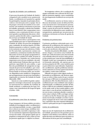 O ACOLHIMENTO E OS PROCESSOS DE TRABALHO EM SAÚDE 351 
Cad. Saúde Pública, Rio de Janeiro, 15(2):345-353, abr-jun, 1999 
A gestão da Unidade com acolhimento 
O processo de gestão da Unidade de Saúde é 
compatível com o modelo tecno-assistencial. 
Assim, o acolhimento só é possível se a gestão 
for participativa, baseada em princípios demo-cráticos 
e de interação entre a equipe. Isto se 
dá porque a inversão do modelo tecno-assis-tencial, 
com mudanças estruturais no processo 
de trabalho, pressupõe a adesão dos trabalha-dores 
à nova diretriz. Este compromisso com a 
mudança, com a construção do devir, só é pos-sível 
quando os profissionais discutem e efeti-vamente 
podem decidir sobre a organização 
dos serviços na Unidade de Saúde. 
A gestão democrática e participativa criou 
oportunidade para que se experimentasse na 
Unidade de Saúde um processo pedagógico, 
auto-conduzido, de extrema riqueza. Os traba-lhadores 
passaram a conhecer o usuário, a par-tir 
do momento em que este adentrou a Unida-de. 
Por outro lado, o permanente contato com 
a assistência, as inúmeras reuniões dos fóruns, 
discussões técnicas de grupos programáticos, 
o debate sobre a política de saúde, levaram os 
trabalhadores a assimilar um conhecimento 
importante acerca da sua realidade e da reali-dade 
institucional. Podemos dizer que eles ad-quiriram 
capacidade de auto-análise, o que 
lhes deu possibilidade de autogestão na orga-nização 
do processo de trabalho e, por conse-qüência, 
dos serviços. O Colegiado Gestor e o 
Fórum Saúde se tornaram assim, por excelên-cia, 
dispositivos auto-analíticos e autogestores, 
que protagonizaram um processo instituidor e 
organizador no interior da Unidade de Saúde 
(Baremblit, 1992). 
Associa-se a esse modelo de gestão o plane-jamento 
estratégico situacional, incorporado 
no instrumental de trabalho da Unidade de 
Saúde mediante a colaboração do Lapa-Uni-camp 
e com a interferência do Grupo de Apoio 
à Gestão – GAG. 
Concluindo 
O acolhimento como fator de mudança 
O que transparece de forma enfática em todo o 
trabalho de investigação sobre o acolhimento é 
sua contemporaneidade, ou seja, a capacidade 
de se colocar no nosso tempo, mobilizar ener-gias 
adormecidas, reacender a esperança e colo-car 
em movimento segmentos importantes dos 
serviços de saúde, como grupos sujeito que se 
propõem à construção do novo, a fazer no tem-po 
presente aquilo que é o objetivo no futuro. 
No imaginário coletivo, ele é a realização da 
utopia construída com o advento do SUS e per-dida 
no momento seguinte, com a constituição 
de uma hegemonia neoliberal nos serviços de 
saúde. 
O acolhimento associa na forma exata o 
discurso da inclusão social, da defesa do SUS, 
a um arsenal técnico extremamente potente, 
que vai desde a reorganização dos serviços de 
saúde, a partir do processo de trabalho, até à 
constituição de dispositivos auto-analíticos e 
autogestoress, passando por um processo de 
mudanças estruturais na forma de gestão da 
Unidade. 
Problemas de primeira hora 
O primeiro problema enfrentado para a im-plantação 
do acolhimento diz respeito ao te-mor, 
próprio da condição humana, de encarar 
o novo, por excelência o desconhecido. 
Vencida esta primeira dificuldade, o acolhi-mento 
chegou e encontrou uma Unidade de 
Saúde que vinha há muitos anos funcionando 
com reduzida oferta de serviços, baixa presen-ça 
dos usuários por causa da inacessibilidade à 
Unidade, tendo, por conseqüência, incalculá-vel 
demanda reprimida, não apenas para os 
serviços próprios da UBS, como também para 
os procedimentos especializados. Implantan-do 
o acolhimento, aqueles problemas anterior-mente 
existentes no serviço apareceram de for-ma 
enfática, muito mais evidentes. 
Olhando um pouco sobre alguns medos re-lacionados 
ao acolhimento, vale destacar aque-le 
que se refere à falsa noção de que o mesmo 
faz com que a UBS torne-se um grande pronto-atendimento 
(PA). Em Belo Horizonte, onde o 
acolhimento já é uma realidade mais ampla e 
experimentada, o acolhimento permite, de fato, 
tornar a UBS em um verdadeiro estabelecimen-to 
de saúde onde se faça saúde pública, pois 
uma coisa é o uso do pronto-atendimento co-mo 
um recurso a mais para abordar o usuário, e 
outra coisa é reduzir a UBS a um lugar exclusi-vo 
onde só se faz PA. Temos visto que o acolhi-mento 
tem levado a Unidade a receber e incor-porar 
os grupos de riscos como uma realidade 
sua, à qual deve dar uma resposta individual e 
coletiva e pela qual tem que se responsabilizar. 
Limites do acolhimento 
Após um ano de implantação do acolhimento 
na Unidade, permanecem três questões que se 
impõem como limites à nova diretriz, sobre os 
quais devemos nos debruçar para encontrar as 
alternativas técnicas para sua consolidação. 
 