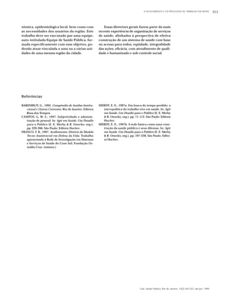 O ACOLHIMENTO E OS PROCESSOS DE TRABALHO EM SAÚDE 353 
Cad. Saúde Pública, Rio de Janeiro, 15(2):345-353, abr-jun, 1999 
nômica, epidemiológica local, bem como com 
as necessidades dos usuários da região. Este 
trabalho deve ser executado por uma equipe, 
auto-intitulada Equipe de Saúde Pública, for-mada 
especificamente com esse objetivo, po-dendo 
atuar vinculada a uma ou a várias uni-dades 
de uma mesma região da cidade. 
Referências 
BAREMBLIT, G., 1992. Compêndio de Análise Institu-cional 
e Outras Correntes. Rio de Janeiro: Editora 
Rosa dos Tempos. 
CAMPOS, G. W. S., 1997. Subjetividade e adminis-tração 
de pessoal. In: Agir em Saúde. Um Desafio 
para o Público (E. E. Merhy & R. Onocko, org.), 
pp. 229-266, São Paulo: Editora Hucitec. 
FRANCO, T. B., 1997. Acolhimento: Diretriz do Modelo 
Tecno-Assistencial em Defesa da Vida. Trabalho 
apresentado à Rede de Investigação em Sistemas 
e Serviços de Saúde do Cone Sul, Fundação Os-waldo 
Cruz. (mimeo.) 
Essas diretrizes gerais fazem parte da mais 
recente experiência de organização de serviços 
de saúde, alinhados à perspectiva de efetiva 
construção de um sistema de saúde com base 
no acesso para todos, eqüidade, integralidade 
das ações, eficácia, com atendimento de quali-dade 
e humanizado e sob controle social. 
MERHY, E. E., 1997a. Em busca do tempo perdido: a 
micropolítica do trabalho vivo em saúde. In: Agir 
em Saúde. Um Desafio para o Público (E. E. Merhy 
& R. Onocko, org.), pp. 71-112, São Paulo: Editora 
Hucitec. 
MERHY, E. E., 1997b. A rede básica como uma cons-trução 
da saúde pública e seus dilemas. In: Agir 
em Saúde. Um Desafio para o Público (E. E. Merhy 
& R. Onocko, org.), pp. 197-228, São Paulo: Edito-ra 
Hucitec. 
