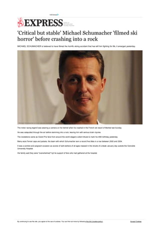 'Critical but stable' Michael Schumacher 'filmed ski
horror' before crashing into a rock
MICHAEL SCHUMACHER is believed to have filmed the horrific skiing accident that has left him fighting for life, it emerged yesterday.

Michael Schumacher is in an induced coma after a ski crash and sustaining serious brain injury [GETTY]

The motor racing legend was wearing a camera on his helmet when he crashed in the French ski resort of Meribel last Sunday.
He was catapulted through the air before slamming into a rock, leaving him with serious brain injuries.
The revelations came as Grand Prix fans from around the world staged a silent tribute to mark his 45th birthday yesterday.
Many wore Ferrari caps and jackets, the team with which Schumacher won a record five titles in a row between 2000 and 2004.
It was a sombre and poignant occasion as scores of well-wishers of all ages massed in the drizzle of a bleak January day outside the Grenoble
University Hospital.
His family said they were "overwhelmed" byt he support of fans who had gathered at the hospital.

By continuing to use the site, you agree to the use of cookies. You can find out more by following this link (/cookie-policy).

Accept Cookies

 
