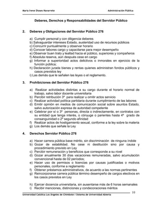 María Irene Dioses Navarrete Administración Pública
________________________________________________________________________________
_____________________________________________________________________________
Universidad Católica Los Ángeles de Chimbote / Sistema de Universidad Abierta
10
5
Deberes, Derechos y Responsabilidades del Servidor Público
2. Deberes y Obligaciones del Servidor Público 276
a) Cumplir personal y con diligencia deberes
b) Salvaguardar intereses Estado, austeridad uso de recursos públicos
c) Concurrir puntualmente y observar horario
d) Conocer labores cargo y capacitarse para mejor desempeño
e) Observar buen trato y lealtad hacia el público, superiores y compañeros
f) Absoluta reserva, aún después cese en cargo
g) Informar a superioridad actos delictivos o inmorales en ejercicio de la
función pública;
h) Declaración jurada bienes y rentas quienes administran fondos públicos y
casos previstos ley
i) Las demás que le señalen las leyes o el reglamento.
3. Prohibiciones del Servidor Público 276
a) Realizar actividades distintas a su cargo durante el horario normal de
trabajo, salvo labor docente universitaria
b) Percibir retribución 3º para realizar u omitir actos servicio
c) Realizar actividad política partidaria durante cumplimiento de las labores
d) Emitir opinión en medios de comunicación social sobre asuntos Estado,
salvo autorización expresa de autoridad competente
e) Celebrar por sí o 3º personas, directa o indirectamente, en contratos con
su entidad que tenga interés, o cónyuge o parientes hasta 4º grado de
consanguinidad o 2º segundo afinidad
f) Realizar actos de hostigamiento sexual, conforme a la ley sobre la materia
g) Los demás que señale la Ley
4. Derechos Servidor Público 276
a) Hacer carrera pública base mérito, sin discriminación de ninguna índole
b) Gozar de estabilidad. No cese ni destitución sino por causa y
procedimiento previsto en Ley
c) Percibir remuneración y beneficios que corresponde a su nivel
d) Gozar anualmente 30 días vacaciones remuneradas, salvo acumulación
convencional hasta de 02 períodos;
e) Hacer uso de permisos o licencias por causas justificadas o motivos
personales, conforme a reglamento
f) Obtener préstamos administrativos, de acuerdo a las normas pertinentes
g) Reincorporarse carrera pública término desempeño de cargos electivos en
los casos previstos en Ley
h) Ejercer docencia universitaria, sin ausentarse más de 6 horas semanales
i) Recibir menciones, distinciones y condecoraciones méritos
 