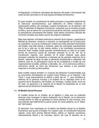 12
la Regulación y limitación apropiada del ejercicio del poder o formulación del
orden jurídico (principio en el cual reposa el Estado de Derecho).
En gran medida, el cumplimiento de estos principios y supuestos depende de
la estructura socioeconómica, que determina en última instancia la
organización política. Sin embargo, nuestra Constitución -en el capítulo I del
Título III dedicado al Régimen Económico- prescribe que la iniciativa privada
es libre y que se ejerce en una economía social de mercado, aunque prohíbe
la participación empresarial del Estado. Este diseño económico dificulta las
funciones sociales que deben asumir los órganos estatúales.
Bajo este régimen, el Estado estimula la creación de la riqueza, y garantiza la
libertad de empresa, comercio e industria; su participación en la producción
es subsidiaria, ya que la Constitución ordena que toda actividad empresarial
del Estado, sea ésta directa o indirecta, debe ser autorizada expresamente
por la ley y sólo por el alto interés público o de manifiesta conveniencia
nacional. Este modelo revela grandes contradicciones no sólo en el orden
formal (la economía social de mercado prescrita en el art. 58° de la
Constitución vigente), sino también en el orden material, pues estos
principios violentan los derechos e intereses de las grandes mayorías de la
Nación, además de dejar de lado al elemento fundamental e integrador del
sistema, esto es, la participación activa de los ciudadanos a través de sus
organizaciones sociales, políticas y laborales, etc., en la estructura política y
económica donde se toma las decisiones que afectan a las grandes
mayorías o al orden jurídico-político.
Este modelo implica también un conjunto de Derechos Fundamentales que
se encuentran formalizados en nuestra Carta Política, en el Capítulo I del
Título I, cuya trascendencia se define a partir del art. 1°, que considera la
defensa de la persona humana y el respeto de su dignidad como el fin
supremo de la Sociedad y del Estado; sin embargo, nuestra Carta, como se
ha visto, no garantiza a la mayoría de la Nación la posibilidad de un real
ejercicio de los Derechos Fundamentales.
1.8. El Modelo Social Peruano
El modelo social de un Estado, es el objetivo o meta que se pretende
alcanzar para conseguir la plena realización de la Nación; es la estructura
societal donde no sólo se garantiza en forma efectiva la vida humana, sino
que además rige totalmente la justicia social. En otras palabras, es el "deber
ser" del Estado.
El elemento más importante en el diseño del Modelo Social es el Modelo
Económico que asume el Estado. En nuestro caso, la Constitución Nacional
vigente, como bien precisa Marcial Rubio, define un régimen económico
ortodoxamente liberal y de mercado, dentro del cual el derecho de la
 