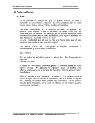 María Irene Dioses Navarrete Administración Pública
________________________________________________________________________________
_____________________________________________________________________________
Universidad Católica Los Ángeles de Chimbote / Sistema de Universidad Abierta
12
1
b) Factores el tiempo
b.1. Plazo
Es el período de tiempo en que se puede realizar un acto o
presentar un documento o recurso. En otras palabras, son los días,
meses o años fijados para un trámite o acto administrativo.
Los días computables en el sistema procesal, se cuentan, en
general como hábiles, o sea un promedio de veinte (320) días por
cada mes, sin los feriados. Sin embargo, en las normas expedidas sobre
simplificación administrativa, se ha establecido, para algunos trámites, los
días calendario. En este sentido, el Plazo
es una ―modalidad por el cual se fija una fecha para que el acto
produzca sus efectos o para que ellos cesen‖.
Los plazos pueden ser: prorrogables o simples, perentorios o
improrrogables, y, suspensivos o definitivos.
b.2. Término
Son los extremos del plazo, primer y último día. Con frecuencia se
confunde
Término con plazo.
A veces, se consideran sinónimos plazos y términos desde el punto
técnico jurídico. No obstante la expresión plazo se destina para
referirse exclusivamente al período de duración y término para el inicio y
fin del plazo.
SALVAT establece una diferencia, sosteniendo que debería llamarse
―plazo al lapso que va desde la conclusión del acto hasta la llegada
del ―término, reservando esta palabra para denominar ―el día cierto o
incierto, pero necesario, en el cual los efectos de la relación jurídica
comienzan o concluyen.
 