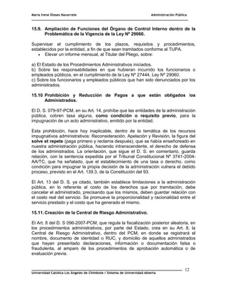 María Irene Dioses Navarrete Administración Pública
________________________________________________________________________________
_____________________________________________________________________________
Universidad Católica Los Ángeles de Chimbote / Sistema de Universidad Abierta
12
6
15.9. Ampliación de Funciones del Órgano de Control Interno dentro de la
Problemática de la Vigencia de la Ley Nº 29060.
Supervisar el cumplimiento de los plazos, requisitos y procedimientos,
establecidos por la entidad, a fin de que sean tramitados conforme al TUPA.
 Elevar un informe mensual, al Titular del Pliego, sobre:
a) El Estado de los Procedimientos Administrativos iniciados.
b) Sobre las responsabilidades en que hubieran incurrido los funcionarios o
empleados públicos, en el cumplimiento de la Ley Nº 27444, Ley Nº 29060.
c) Sobre los funcionarios y empleados públicos que han sido denunciados por los
administrados.
15.10 Prohibición y Reducción de Pagos a que están obligados los
Administrados.
El D. S. 079-97-PCM, en su Art. 14, prohíbe que las entidades de la administración
pública, cobren tasa alguna, como condición o requisito previo, para la
impugnación de un acto administrativo, emitido por la entidad.
Esta prohibición, hace hoy inaplicable, dentro de la temática de los recursos
impugnativos administrativos: Reconsideración, Apelación y Revisión, la figura del
solve et repete (paga primero y reclama después), que se había enseñoreado en
nuestra administración pública, haciendo intranscendente, el derecho de defensa
de los administrados. La orientación, que sigue el D. S. en comentario, guarda
relación, con la sentencia expedida por el Tribunal Constitucional Nº 3741-2004-
AA/TC, que ha señalado, que el establecimiento de una tasa o derecho, como
condición para impugnar la propia decisión de la administración vulnera el debido
proceso, previsto en el Art. 139.3, de la Constitución del 93.
El Art. 13 del D. S. ya citado, también establece limitaciones a la administración
pública, en lo referente al costo de los derechos que por tramitación, debe
cancelar el administrado, precisando que los mismos, deben guardar relación con
el costo real del servicio. Se promueve la proporcionalidad y racionalidad entre el
servicio prestado y el costo que ha generado el mismo.
15.11. Creación de la Central de Riesgo Administrativo.
El Art. 8 del D. S 096-2007-PCM, que regula la fiscalización posterior aleatoria, en
los procedimientos administrativos, por parte del Estado, crea en su Art. 8, la
Central de Riesgo Administrativo, dentro del PCM, en donde se registrará el
nombre, documento de identidad o RUC, y domicilio de aquellos administrados
que hayan presentado declaraciones, información o documentación falsa o
fraudulenta, al amparo de los procedimientos de aprobación automática o de
evaluación previa.
 