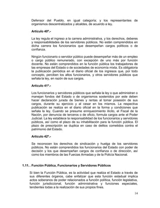 14
Defensor del Pueblo, en igual categoría; y los representantes de
organismos descentralizados y alcaldes, de acuerdo a ley.
Articulo 40º.-
La ley regula el ingreso a la carrera administrativa, y los derechos, deberes
y responsabilidades de los servidores públicos. No están comprendidos en
dicha carrera los funcionarios que desempeñan cargos políticos o de
confianza.
Ningún funcionario o servidor público puede desempeñar más de un empleo
o cargo público remunerado, con excepción de uno más por función
docente. No están comprendidos en la función pública los trabajadores de
las empresas del Estado o de sociedades de economía mixta. Es obligatoria
la publicación periódica en el diario oficial de los ingresos que, por todo
concepto, perciben los altos funcionarios, y otros servidores públicos que
señala la ley, en razón de sus cargos.
Articulo 41º.-
Los funcionarios y servidores públicos que señala la ley o que administran o
manejan fondos del Estado o de organismos sostenidos por este deben
hacer declaración jurada de bienes y rentas al tomar posesión de sus
cargos, durante su ejercicio y al cesar en los mismos. La respectiva
publicación se realiza en el diario oficial en la forma y condiciones que
señala la ley. Cuando se presume enriquecimiento ilícito, el Fiscal de la
Nación, por denuncia de terceros o de oficio, formula cargos ante el Poder
Judicial. La ley establece la responsabilidad de los funcionarios y servidores
públicos, así como el plazo de su inhabilitación para la función pública. El
plazo de prescripción se duplica en caso de delitos cometidos contra el
patrimonio del Estado.
Articulo 42º.-
Se reconocen los derechos de sindicación y huelga de los servidores
públicos. No están comprendidos los funcionarios del Estado con poder de
decisión y los que desempeñan cargos de confianza o de dirección, así
como los miembros de las Fuerzas Armadas y de la Policía Nacional.
1.11.. Función Pública, Funcionarios y Servidores Públicos
Si bien la Función Pública, es la actividad que realiza el Estado a través de
sus diferentes órganos, cabe enfatizar que esta función estadual implica
actos soberanos de poder relacionados a función política, función legislativa,
función jurisdiccional, función administrativa y funciones especiales,
tendientes todas a la realización de sus propios fines.
 