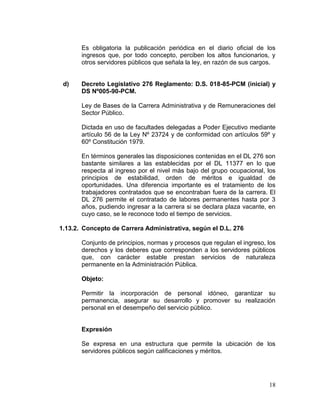 18
Es obligatoria la publicación periódica en el diario oficial de los
ingresos que, por todo concepto, perciben los altos funcionarios, y
otros servidores públicos que señala la ley, en razón de sus cargos.
d) Decreto Legislativo 276 Reglamento: D.S. 018-85-PCM (inicial) y
DS Nº005-90-PCM.
Ley de Bases de la Carrera Administrativa y de Remuneraciones del
Sector Público.
Dictada en uso de facultades delegadas a Poder Ejecutivo mediante
artículo 56 de la Ley Nº 23724 y de conformidad con artículos 59º y
60º Constitución 1979.
En términos generales las disposiciones contenidas en el DL 276 son
bastante similares a las establecidas por el DL 11377 en lo que
respecta al ingreso por el nivel más bajo del grupo ocupacional, los
principios de estabilidad, orden de méritos e igualdad de
oportunidades. Una diferencia importante es el tratamiento de los
trabajadores contratados que se encontraban fuera de la carrera. El
DL 276 permite el contratado de labores permanentes hasta por 3
años, pudiendo ingresar a la carrera si se declara plaza vacante, en
cuyo caso, se le reconoce todo el tiempo de servicios.
1.13.2. Concepto de Carrera Administrativa, según el D.L. 276
Conjunto de principios, normas y procesos que regulan el ingreso, los
derechos y los deberes que corresponden a los servidores públicos
que, con carácter estable prestan servicios de naturaleza
permanente en la Administración Pública.
Objeto:
Permitir la incorporación de personal idóneo, garantizar su
permanencia, asegurar su desarrollo y promover su realización
personal en el desempeño del servicio público.
Expresión
Se expresa en una estructura que permite la ubicación de los
servidores públicos según calificaciones y méritos.
 